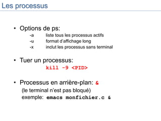 Les processus
• Options de ps:
-a liste tous les processus actifs
-u format d’affichage long
-x inclut les processus sans terminal
• Tuer un processus:
kill -9 <PID>
• Processus en arrière-plan: &
(le terminal n’est pas bloqué)
exemple: emacs monfichier.c &
 
