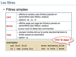 Les filtres
• Filtres simples
cat
– affiche le contenu des fichiers passés en
paramètres (par défaut, stdin)
– options -b, -n, -v
more
– affiche page par page les fichiers passés en
paramètres (par défaut, stdin)
h pour avoir le détail des commandes
tee
– recopie l’entrée std sur la sortie standard et dans le
fichier passé en paramètre
– option -a
exemples:
cat fic1 fic2
ls | tee liste.fic
more enormous_file
cat -n toto | more
Voir le man !!
 
