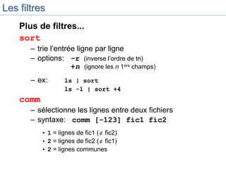 Les filtres
Plus de filtres...
sort
– trie l’entrée ligne par ligne
– options: -r (inverse l’ordre de tri)
+n (ignore les n 1ers champs)
– ex: ls | sort
ls -l | sort +4
comm
– sélectionne les lignes entre deux fichiers
– syntaxe: comm [-123] fic1 fic2
• 1 = lignes de fic1 ( fic2)
• 2 = lignes de fic2 ( fic1)
• 2 = lignes communes
 