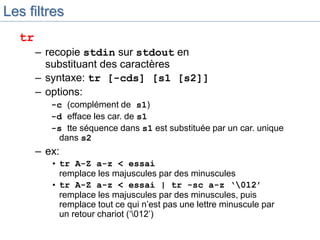 Les filtres
tr
– recopie stdin sur stdout en
substituant des caractères
– syntaxe: tr [-cds] [s1 [s2]]
– options:
-c (complément de s1)
-d efface les car. de s1
-s tte séquence dans s1 est substituée par un car. unique
dans s2
– ex:
• tr A-Z a-z < essai
remplace les majuscules par des minuscules
• tr A-Z a-z < essai | tr -sc a-z ‘012’
remplace les majuscules par des minuscules, puis
remplace tout ce qui n’est pas une lettre minuscule par
un retour chariot (‘012’)
 