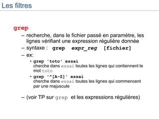 Les filtres
grep
– recherche, dans le fichier passé en paramètre, les
lignes vérifiant une expression régulière donnée
– syntaxe : grep expr_reg [fichier]
– ex:
• grep 'toto' essai
cherche dans essai toutes les lignes qui contiennent le
mot toto
• grep '^[A-Z]' essai
cherche dans essai toutes les lignes qui commencent
par une majuscule
– (voir TP sur grep et les expressions régulières)
 