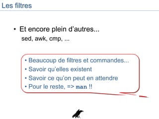 Les filtres
• Et encore plein d’autres...
sed, awk, cmp, ...
• Beaucoup de filtres et commandes...
• Savoir qu’elles existent
• Savoir ce qu’on peut en attendre
• Pour le reste, => man !!
 
