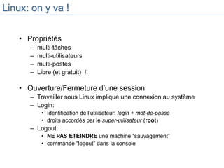 Linux: on y va !
• Propriétés
– multi-tâches
– multi-utilisateurs
– multi-postes
– Libre (et gratuit) !!
• Ouverture/Fermeture d’une session
– Travailler sous Linux implique une connexion au système
– Login:
• Identification de l’utilisateur: login + mot-de-passe
• droits accordés par le super-utilisateur (root)
– Logout:
• NE PAS ETEINDRE une machine “sauvagement”
• commande “logout” dans la console
 