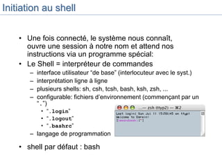Initiation au shell
• Une fois connecté, le système nous connaît,
ouvre une session à notre nom et attend nos
instructions via un programme spécial:
• Le Shell = interpréteur de commandes
– interface utilisateur “de base” (interlocuteur avec le syst.)
– interprétation ligne à ligne
– plusieurs shells: sh, csh, tcsh, bash, ksh, zsh, ...
– configurable: fichiers d’environnement (commençant par un
“.”)
• “.login”
• “.logout”
• “.bashrc”
– langage de programmation
• shell par défaut : bash
 