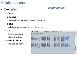Initiation au shell
• Exemples:
– date
– whoami
affiche le nom de l’utilisateur connecté
– echo
affiche un message (echo "bonjour !")
– ls
liste le contenu
d’un répertoire
– man <cde>
manuel en ligne
- commandes -
 