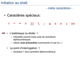 Initiation au shell
• Caractères spéciaux:
! ^ * ? []  ; & < > | >>
• L'astérisque ou étoile: *
– interprété comme toute suite de caractères
alphanumériques
– utiliser avec précaution (commande rm par ex...)
• Le point d’interrogation: ?
– remplace 1 seul caractère alphanumérique
- méta caractères -
 