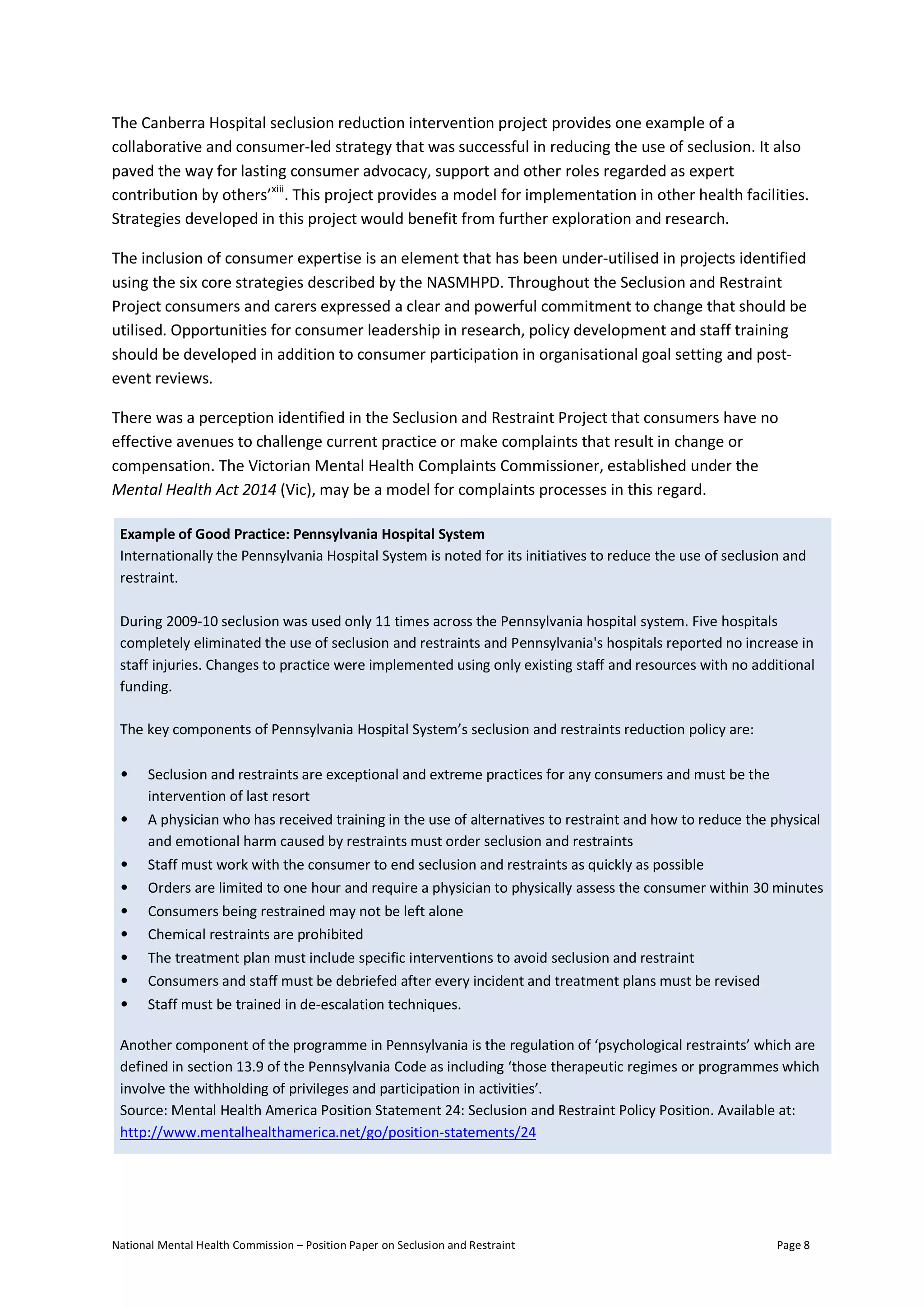 National Mental Health Commission – Position Paper on Seclusion and Restraint Page 8
The Canberra Hospital seclusion reduction intervention project provides one example of a
collaborative and consumer-led strategy that was successful in reducing the use of seclusion. It also
paved the way for lasting consumer advocacy, support and other roles regarded as expert
contribution by others’xiii
. This project provides a model for implementation in other health facilities.
Strategies developed in this project would benefit from further exploration and research.
The inclusion of consumer expertise is an element that has been under-utilised in projects identified
using the six core strategies described by the NASMHPD. Throughout the Seclusion and Restraint
Project consumers and carers expressed a clear and powerful commitment to change that should be
utilised. Opportunities for consumer leadership in research, policy development and staff training
should be developed in addition to consumer participation in organisational goal setting and post-
event reviews.
There was a perception identified in the Seclusion and Restraint Project that consumers have no
effective avenues to challenge current practice or make complaints that result in change or
compensation. The Victorian Mental Health Complaints Commissioner, established under the
Mental Health Act 2014 (Vic), may be a model for complaints processes in this regard.
Example of Good Practice: Pennsylvania Hospital System
Internationally the Pennsylvania Hospital System is noted for its initiatives to reduce the use of seclusion and
restraint.
During 2009-10 seclusion was used only 11 times across the Pennsylvania hospital system. Five hospitals
completely eliminated the use of seclusion and restraints and Pennsylvania's hospitals reported no increase in
staff injuries. Changes to practice were implemented using only existing staff and resources with no additional
funding.
The key components of Pennsylvania Hospital System’s seclusion and restraints reduction policy are:
• Seclusion and restraints are exceptional and extreme practices for any consumers and must be the
intervention of last resort
• A physician who has received training in the use of alternatives to restraint and how to reduce the physical
and emotional harm caused by restraints must order seclusion and restraints
• Staff must work with the consumer to end seclusion and restraints as quickly as possible
• Orders are limited to one hour and require a physician to physically assess the consumer within 30 minutes
• Consumers being restrained may not be left alone
• Chemical restraints are prohibited
• The treatment plan must include specific interventions to avoid seclusion and restraint
• Consumers and staff must be debriefed after every incident and treatment plans must be revised
• Staff must be trained in de-escalation techniques.
Another component of the programme in Pennsylvania is the regulation of ‘psychological restraints’ which are
defined in section 13.9 of the Pennsylvania Code as including ‘those therapeutic regimes or programmes which
involve the withholding of privileges and participation in activities’.
Source: Mental Health America Position Statement 24: Seclusion and Restraint Policy Position. Available at:
http://www.mentalhealthamerica.net/go/position-statements/24
 
