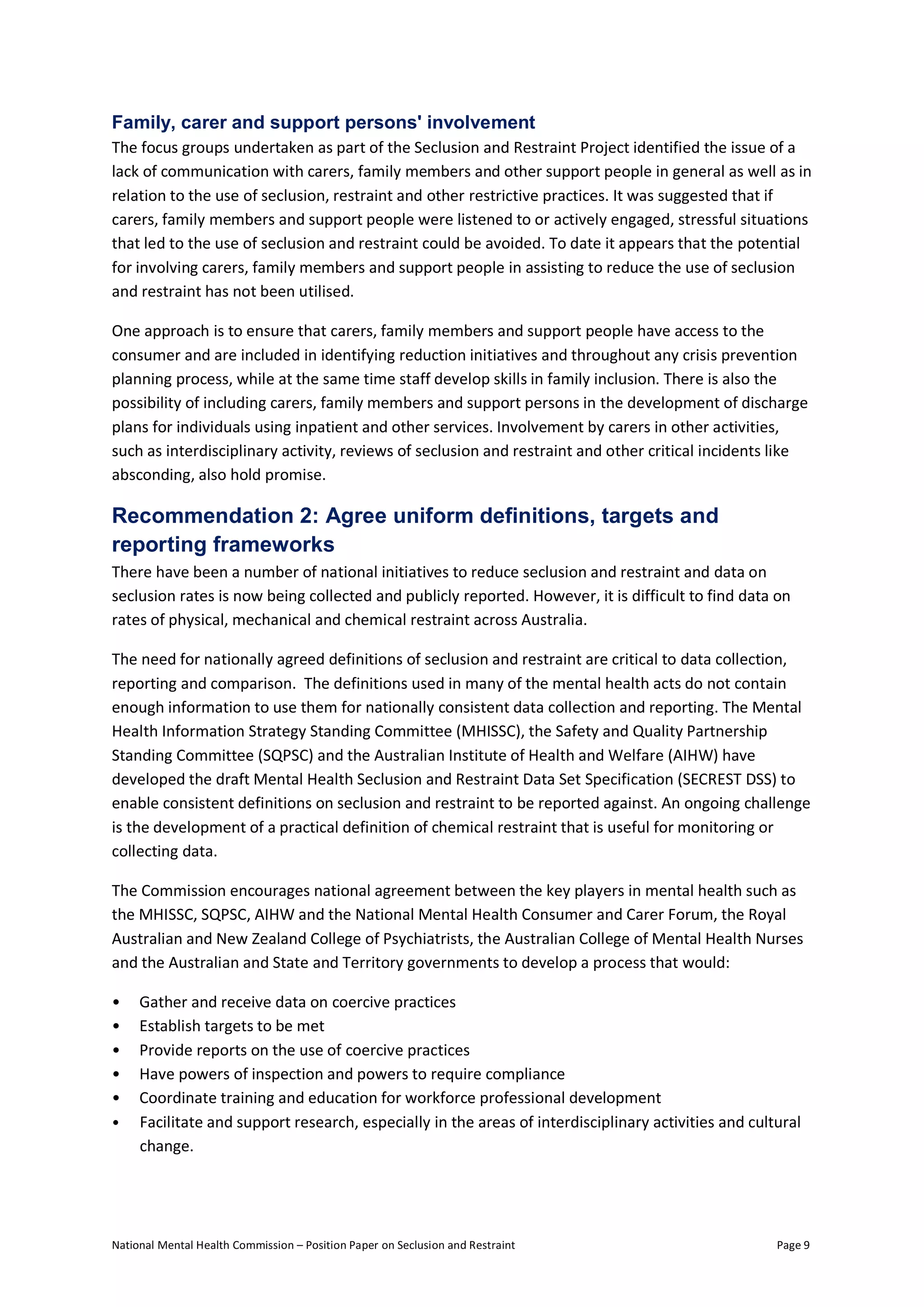 National Mental Health Commission – Position Paper on Seclusion and Restraint Page 9
Family, carer and support persons' involvement
The focus groups undertaken as part of the Seclusion and Restraint Project identified the issue of a
lack of communication with carers, family members and other support people in general as well as in
relation to the use of seclusion, restraint and other restrictive practices. It was suggested that if
carers, family members and support people were listened to or actively engaged, stressful situations
that led to the use of seclusion and restraint could be avoided. To date it appears that the potential
for involving carers, family members and support people in assisting to reduce the use of seclusion
and restraint has not been utilised.
One approach is to ensure that carers, family members and support people have access to the
consumer and are included in identifying reduction initiatives and throughout any crisis prevention
planning process, while at the same time staff develop skills in family inclusion. There is also the
possibility of including carers, family members and support persons in the development of discharge
plans for individuals using inpatient and other services. Involvement by carers in other activities,
such as interdisciplinary activity, reviews of seclusion and restraint and other critical incidents like
absconding, also hold promise.
Recommendation 2: Agree uniform definitions, targets and
reporting frameworks
There have been a number of national initiatives to reduce seclusion and restraint and data on
seclusion rates is now being collected and publicly reported. However, it is difficult to find data on
rates of physical, mechanical and chemical restraint across Australia.
The need for nationally agreed definitions of seclusion and restraint are critical to data collection,
reporting and comparison. The definitions used in many of the mental health acts do not contain
enough information to use them for nationally consistent data collection and reporting. The Mental
Health Information Strategy Standing Committee (MHISSC), the Safety and Quality Partnership
Standing Committee (SQPSC) and the Australian Institute of Health and Welfare (AIHW) have
developed the draft Mental Health Seclusion and Restraint Data Set Specification (SECREST DSS) to
enable consistent definitions on seclusion and restraint to be reported against. An ongoing challenge
is the development of a practical definition of chemical restraint that is useful for monitoring or
collecting data.
The Commission encourages national agreement between the key players in mental health such as
the MHISSC, SQPSC, AIHW and the National Mental Health Consumer and Carer Forum, the Royal
Australian and New Zealand College of Psychiatrists, the Australian College of Mental Health Nurses
and the Australian and State and Territory governments to develop a process that would:
• Gather and receive data on coercive practices
• Establish targets to be met
• Provide reports on the use of coercive practices
• Have powers of inspection and powers to require compliance
• Coordinate training and education for workforce professional development
• Facilitate and support research, especially in the areas of interdisciplinary activities and cultural
change.
 