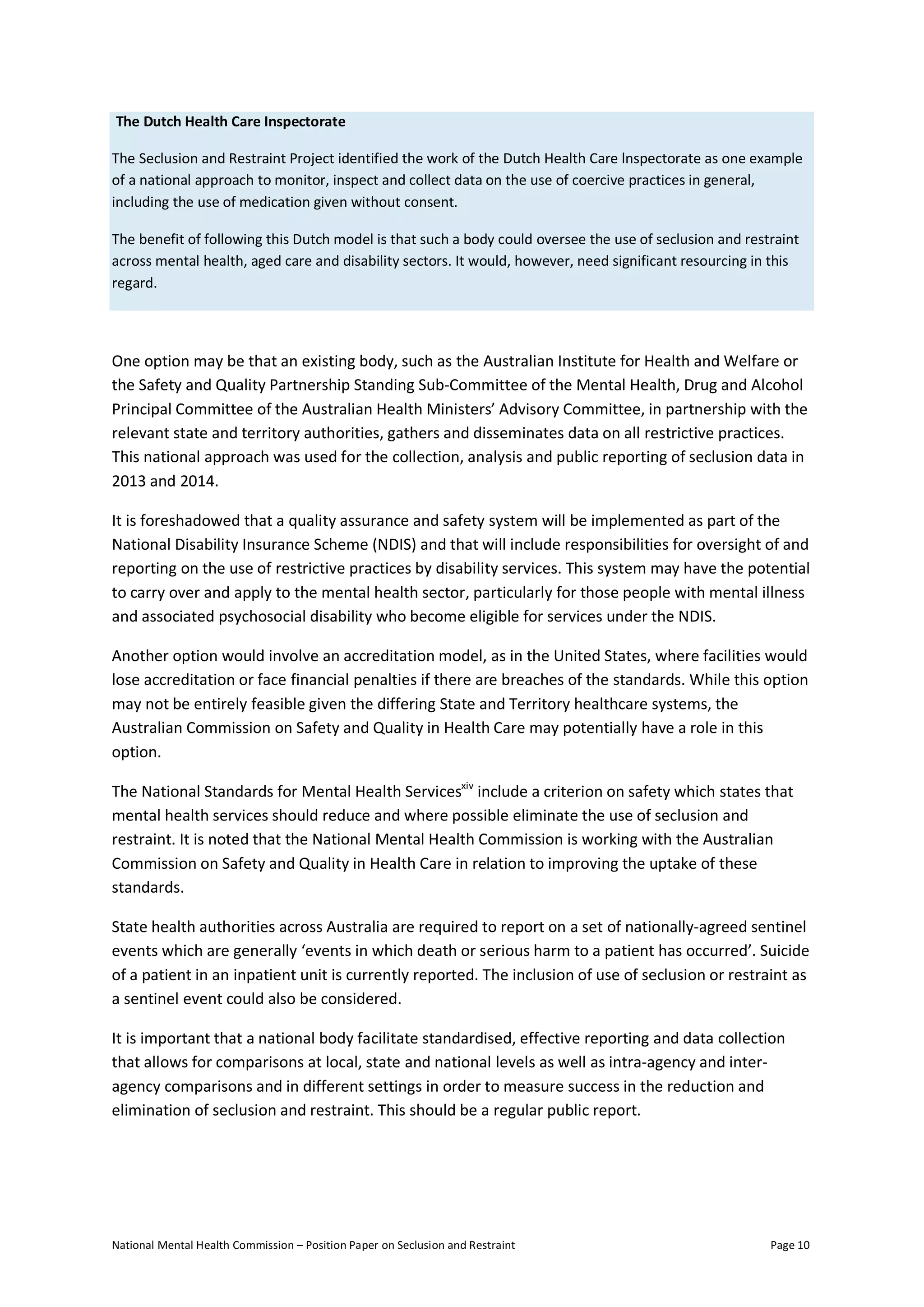 National Mental Health Commission – Position Paper on Seclusion and Restraint Page 10
The Dutch Health Care Inspectorate
The Seclusion and Restraint Project identified the work of the Dutch Health Care lnspectorate as one example
of a national approach to monitor, inspect and collect data on the use of coercive practices in general,
including the use of medication given without consent.
The benefit of following this Dutch model is that such a body could oversee the use of seclusion and restraint
across mental health, aged care and disability sectors. It would, however, need significant resourcing in this
regard.
One option may be that an existing body, such as the Australian Institute for Health and Welfare or
the Safety and Quality Partnership Standing Sub-Committee of the Mental Health, Drug and Alcohol
Principal Committee of the Australian Health Ministers’ Advisory Committee, in partnership with the
relevant state and territory authorities, gathers and disseminates data on all restrictive practices.
This national approach was used for the collection, analysis and public reporting of seclusion data in
2013 and 2014.
It is foreshadowed that a quality assurance and safety system will be implemented as part of the
National Disability Insurance Scheme (NDIS) and that will include responsibilities for oversight of and
reporting on the use of restrictive practices by disability services. This system may have the potential
to carry over and apply to the mental health sector, particularly for those people with mental illness
and associated psychosocial disability who become eligible for services under the NDIS.
Another option would involve an accreditation model, as in the United States, where facilities would
lose accreditation or face financial penalties if there are breaches of the standards. While this option
may not be entirely feasible given the differing State and Territory healthcare systems, the
Australian Commission on Safety and Quality in Health Care may potentially have a role in this
option.
The National Standards for Mental Health Servicesxiv
include a criterion on safety which states that
mental health services should reduce and where possible eliminate the use of seclusion and
restraint. It is noted that the National Mental Health Commission is working with the Australian
Commission on Safety and Quality in Health Care in relation to improving the uptake of these
standards.
State health authorities across Australia are required to report on a set of nationally-agreed sentinel
events which are generally ‘events in which death or serious harm to a patient has occurred’. Suicide
of a patient in an inpatient unit is currently reported. The inclusion of use of seclusion or restraint as
a sentinel event could also be considered.
It is important that a national body facilitate standardised, effective reporting and data collection
that allows for comparisons at local, state and national levels as well as intra-agency and inter-
agency comparisons and in different settings in order to measure success in the reduction and
elimination of seclusion and restraint. This should be a regular public report.
 