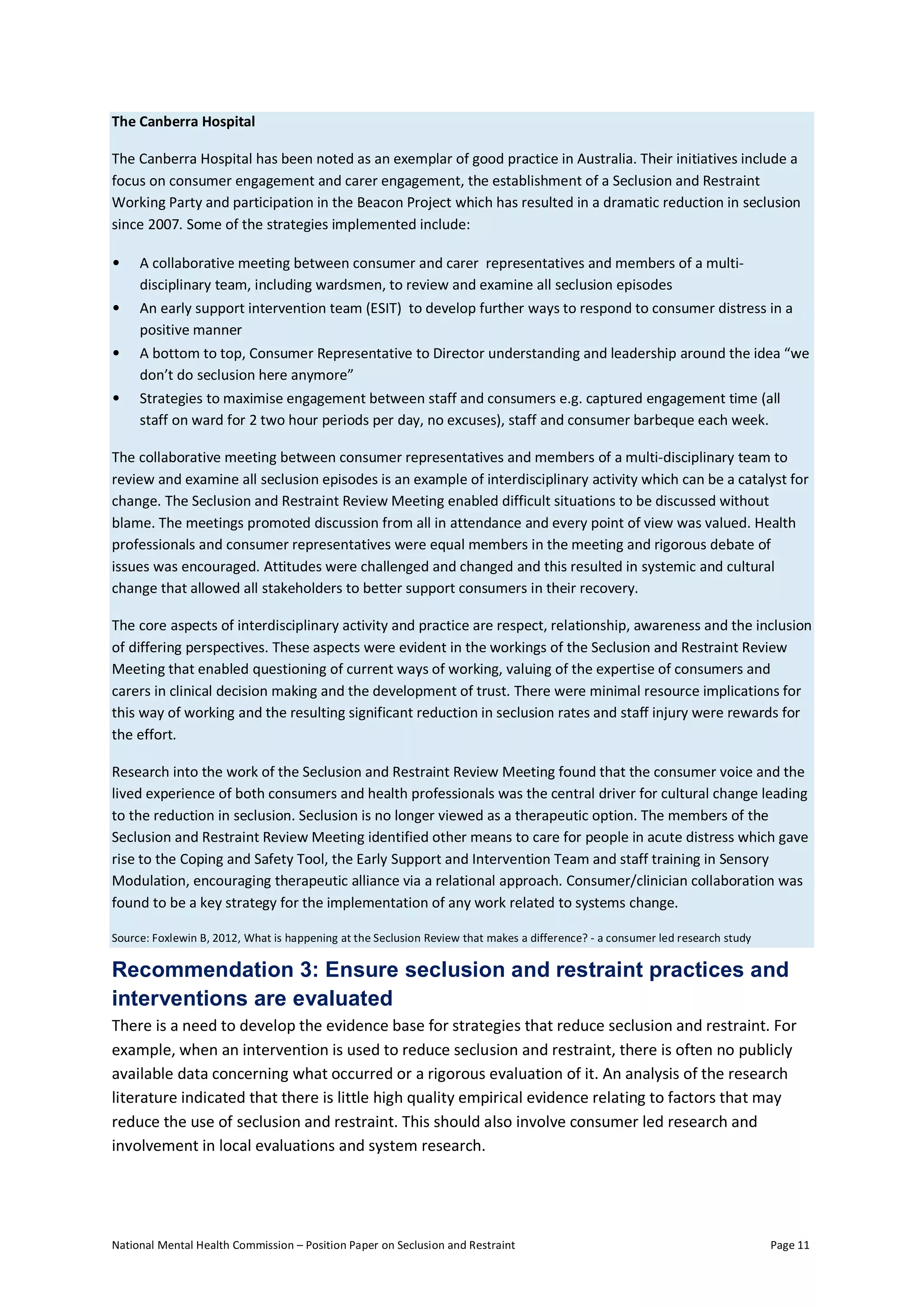 National Mental Health Commission – Position Paper on Seclusion and Restraint Page 11
The Canberra Hospital
The Canberra Hospital has been noted as an exemplar of good practice in Australia. Their initiatives include a
focus on consumer engagement and carer engagement, the establishment of a Seclusion and Restraint
Working Party and participation in the Beacon Project which has resulted in a dramatic reduction in seclusion
since 2007. Some of the strategies implemented include:
• A collaborative meeting between consumer and carer representatives and members of a multi-
disciplinary team, including wardsmen, to review and examine all seclusion episodes
• An early support intervention team (ESIT) to develop further ways to respond to consumer distress in a
positive manner
• A bottom to top, Consumer Representative to Director understanding and leadership around the idea “we
don’t do seclusion here anymore”
• Strategies to maximise engagement between staff and consumers e.g. captured engagement time (all
staff on ward for 2 two hour periods per day, no excuses), staff and consumer barbeque each week.
The collaborative meeting between consumer representatives and members of a multi-disciplinary team to
review and examine all seclusion episodes is an example of interdisciplinary activity which can be a catalyst for
change. The Seclusion and Restraint Review Meeting enabled difficult situations to be discussed without
blame. The meetings promoted discussion from all in attendance and every point of view was valued. Health
professionals and consumer representatives were equal members in the meeting and rigorous debate of
issues was encouraged. Attitudes were challenged and changed and this resulted in systemic and cultural
change that allowed all stakeholders to better support consumers in their recovery.
The core aspects of interdisciplinary activity and practice are respect, relationship, awareness and the inclusion
of differing perspectives. These aspects were evident in the workings of the Seclusion and Restraint Review
Meeting that enabled questioning of current ways of working, valuing of the expertise of consumers and
carers in clinical decision making and the development of trust. There were minimal resource implications for
this way of working and the resulting significant reduction in seclusion rates and staff injury were rewards for
the effort.
Research into the work of the Seclusion and Restraint Review Meeting found that the consumer voice and the
lived experience of both consumers and health professionals was the central driver for cultural change leading
to the reduction in seclusion. Seclusion is no longer viewed as a therapeutic option. The members of the
Seclusion and Restraint Review Meeting identified other means to care for people in acute distress which gave
rise to the Coping and Safety Tool, the Early Support and Intervention Team and staff training in Sensory
Modulation, encouraging therapeutic alliance via a relational approach. Consumer/clinician collaboration was
found to be a key strategy for the implementation of any work related to systems change.
Source: Foxlewin B, 2012, What is happening at the Seclusion Review that makes a difference? - a consumer led research study
Recommendation 3: Ensure seclusion and restraint practices and
interventions are evaluated
There is a need to develop the evidence base for strategies that reduce seclusion and restraint. For
example, when an intervention is used to reduce seclusion and restraint, there is often no publicly
available data concerning what occurred or a rigorous evaluation of it. An analysis of the research
literature indicated that there is little high quality empirical evidence relating to factors that may
reduce the use of seclusion and restraint. This should also involve consumer led research and
involvement in local evaluations and system research.
 
