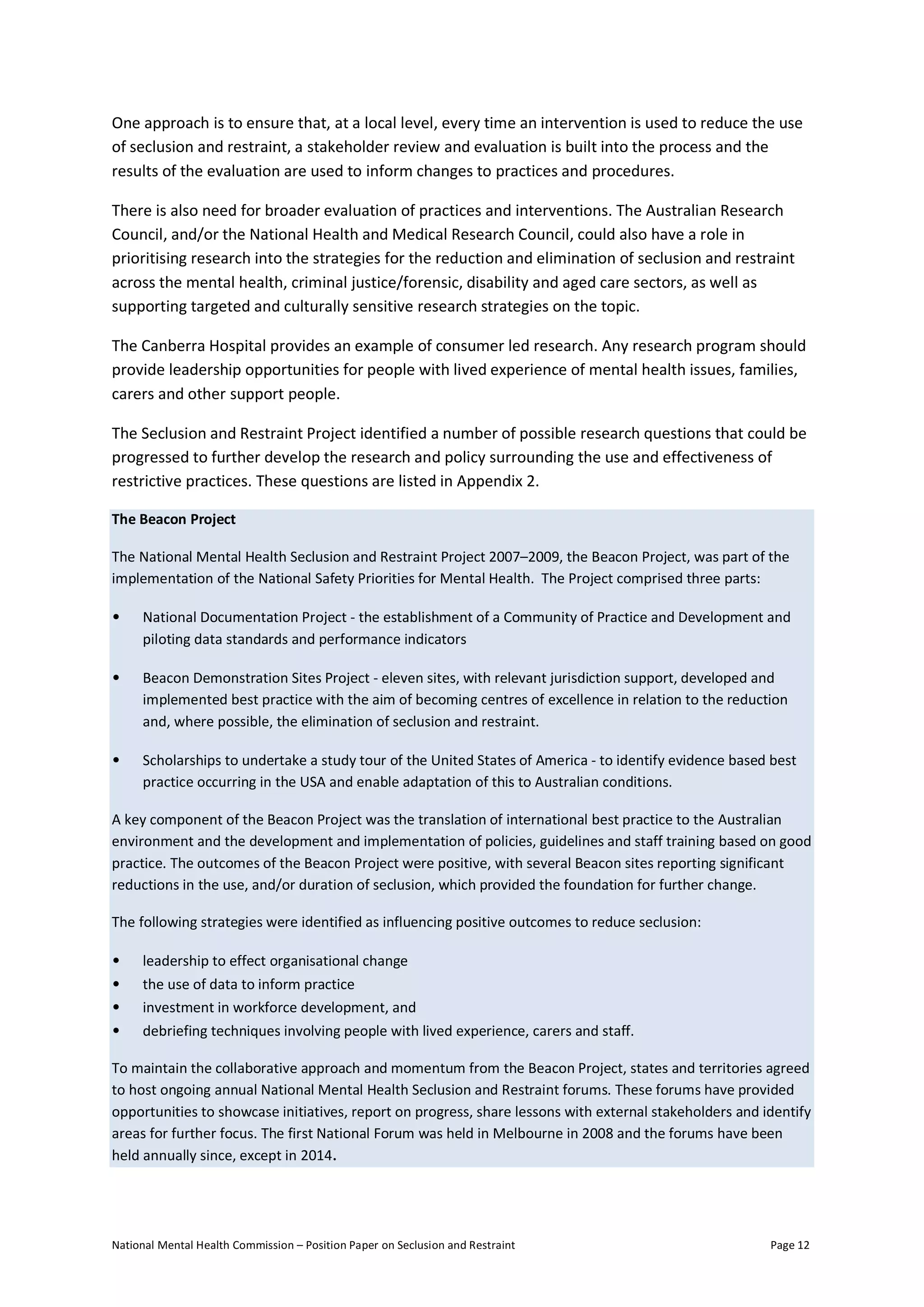 National Mental Health Commission – Position Paper on Seclusion and Restraint Page 12
One approach is to ensure that, at a local level, every time an intervention is used to reduce the use
of seclusion and restraint, a stakeholder review and evaluation is built into the process and the
results of the evaluation are used to inform changes to practices and procedures.
There is also need for broader evaluation of practices and interventions. The Australian Research
Council, and/or the National Health and Medical Research Council, could also have a role in
prioritising research into the strategies for the reduction and elimination of seclusion and restraint
across the mental health, criminal justice/forensic, disability and aged care sectors, as well as
supporting targeted and culturally sensitive research strategies on the topic.
The Canberra Hospital provides an example of consumer led research. Any research program should
provide leadership opportunities for people with lived experience of mental health issues, families,
carers and other support people.
The Seclusion and Restraint Project identified a number of possible research questions that could be
progressed to further develop the research and policy surrounding the use and effectiveness of
restrictive practices. These questions are listed in Appendix 2.
The Beacon Project
The National Mental Health Seclusion and Restraint Project 2007–2009, the Beacon Project, was part of the
implementation of the National Safety Priorities for Mental Health. The Project comprised three parts:
• National Documentation Project - the establishment of a Community of Practice and Development and
piloting data standards and performance indicators
• Beacon Demonstration Sites Project - eleven sites, with relevant jurisdiction support, developed and
implemented best practice with the aim of becoming centres of excellence in relation to the reduction
and, where possible, the elimination of seclusion and restraint.
• Scholarships to undertake a study tour of the United States of America - to identify evidence based best
practice occurring in the USA and enable adaptation of this to Australian conditions.
A key component of the Beacon Project was the translation of international best practice to the Australian
environment and the development and implementation of policies, guidelines and staff training based on good
practice. The outcomes of the Beacon Project were positive, with several Beacon sites reporting significant
reductions in the use, and/or duration of seclusion, which provided the foundation for further change.
The following strategies were identified as influencing positive outcomes to reduce seclusion:
• leadership to effect organisational change
• the use of data to inform practice
• investment in workforce development, and
• debriefing techniques involving people with lived experience, carers and staff.
To maintain the collaborative approach and momentum from the Beacon Project, states and territories agreed
to host ongoing annual National Mental Health Seclusion and Restraint forums. These forums have provided
opportunities to showcase initiatives, report on progress, share lessons with external stakeholders and identify
areas for further focus. The first National Forum was held in Melbourne in 2008 and the forums have been
held annually since, except in 2014.
 