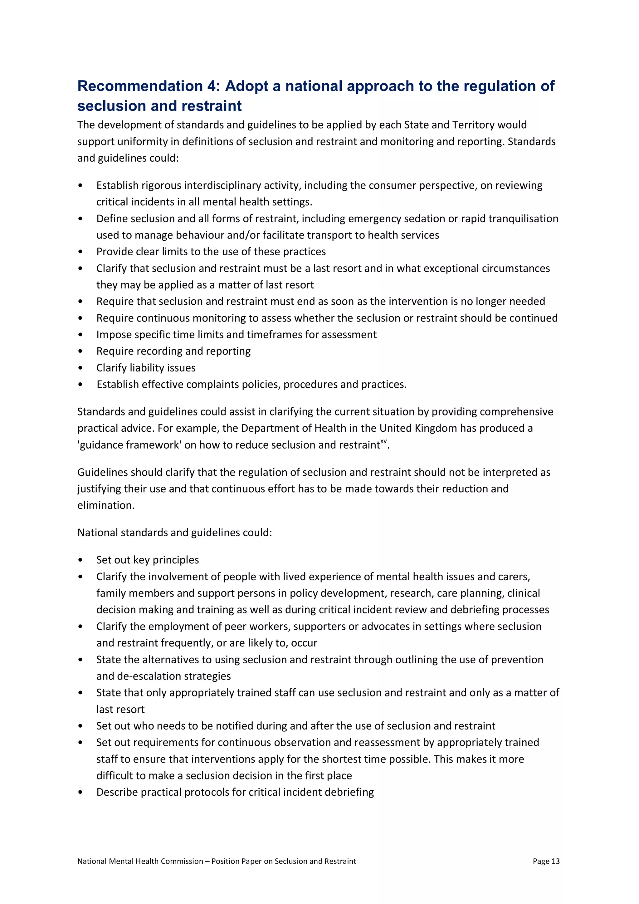 National Mental Health Commission – Position Paper on Seclusion and Restraint Page 13
Recommendation 4: Adopt a national approach to the regulation of
seclusion and restraint
The development of standards and guidelines to be applied by each State and Territory would
support uniformity in definitions of seclusion and restraint and monitoring and reporting. Standards
and guidelines could:
• Establish rigorous interdisciplinary activity, including the consumer perspective, on reviewing
critical incidents in all mental health settings.
• Define seclusion and all forms of restraint, including emergency sedation or rapid tranquilisation
used to manage behaviour and/or facilitate transport to health services
• Provide clear limits to the use of these practices
• Clarify that seclusion and restraint must be a last resort and in what exceptional circumstances
they may be applied as a matter of last resort
• Require that seclusion and restraint must end as soon as the intervention is no longer needed
• Require continuous monitoring to assess whether the seclusion or restraint should be continued
• Impose specific time limits and timeframes for assessment
• Require recording and reporting
• Clarify liability issues
• Establish effective complaints policies, procedures and practices.
Standards and guidelines could assist in clarifying the current situation by providing comprehensive
practical advice. For example, the Department of Health in the United Kingdom has produced a
'guidance framework' on how to reduce seclusion and restraintxv
.
Guidelines should clarify that the regulation of seclusion and restraint should not be interpreted as
justifying their use and that continuous effort has to be made towards their reduction and
elimination.
National standards and guidelines could:
• Set out key principles
• Clarify the involvement of people with lived experience of mental health issues and carers,
family members and support persons in policy development, research, care planning, clinical
decision making and training as well as during critical incident review and debriefing processes
• Clarify the employment of peer workers, supporters or advocates in settings where seclusion
and restraint frequently, or are likely to, occur
• State the alternatives to using seclusion and restraint through outlining the use of prevention
and de-escalation strategies
• State that only appropriately trained staff can use seclusion and restraint and only as a matter of
last resort
• Set out who needs to be notified during and after the use of seclusion and restraint
• Set out requirements for continuous observation and reassessment by appropriately trained
staff to ensure that interventions apply for the shortest time possible. This makes it more
difficult to make a seclusion decision in the first place
• Describe practical protocols for critical incident debriefing
 