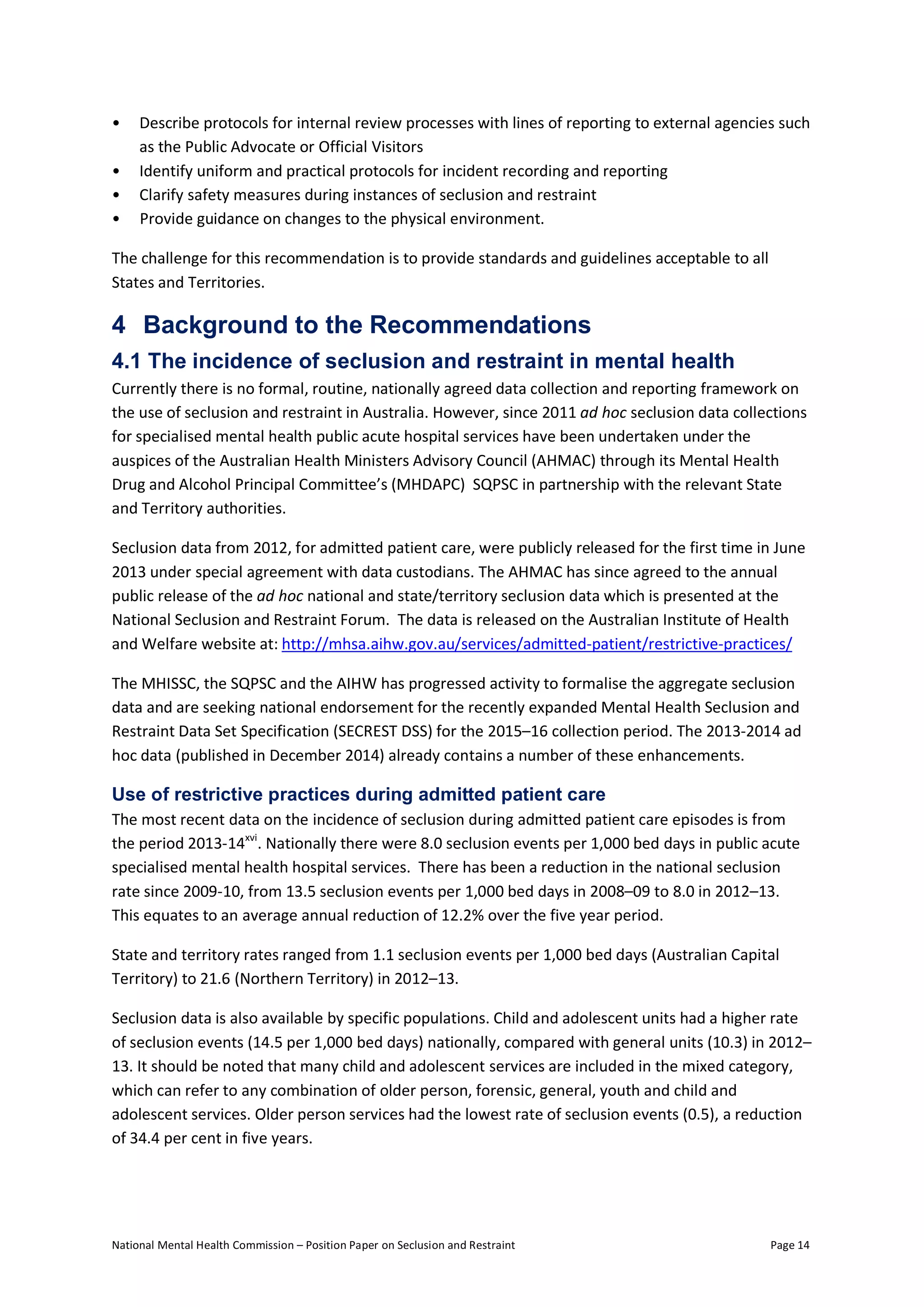 National Mental Health Commission – Position Paper on Seclusion and Restraint Page 14
• Describe protocols for internal review processes with lines of reporting to external agencies such
as the Public Advocate or Official Visitors
• Identify uniform and practical protocols for incident recording and reporting
• Clarify safety measures during instances of seclusion and restraint
• Provide guidance on changes to the physical environment.
The challenge for this recommendation is to provide standards and guidelines acceptable to all
States and Territories.
4 Background to the Recommendations
4.1 The incidence of seclusion and restraint in mental health
Currently there is no formal, routine, nationally agreed data collection and reporting framework on
the use of seclusion and restraint in Australia. However, since 2011 ad hoc seclusion data collections
for specialised mental health public acute hospital services have been undertaken under the
auspices of the Australian Health Ministers Advisory Council (AHMAC) through its Mental Health
Drug and Alcohol Principal Committee’s (MHDAPC) SQPSC in partnership with the relevant State
and Territory authorities.
Seclusion data from 2012, for admitted patient care, were publicly released for the first time in June
2013 under special agreement with data custodians. The AHMAC has since agreed to the annual
public release of the ad hoc national and state/territory seclusion data which is presented at the
National Seclusion and Restraint Forum. The data is released on the Australian Institute of Health
and Welfare website at: http://mhsa.aihw.gov.au/services/admitted-patient/restrictive-practices/
The MHISSC, the SQPSC and the AIHW has progressed activity to formalise the aggregate seclusion
data and are seeking national endorsement for the recently expanded Mental Health Seclusion and
Restraint Data Set Specification (SECREST DSS) for the 2015–16 collection period. The 2013-2014 ad
hoc data (published in December 2014) already contains a number of these enhancements.
Use of restrictive practices during admitted patient care
The most recent data on the incidence of seclusion during admitted patient care episodes is from
the period 2013-14xvi
. Nationally there were 8.0 seclusion events per 1,000 bed days in public acute
specialised mental health hospital services. There has been a reduction in the national seclusion
rate since 2009-10, from 13.5 seclusion events per 1,000 bed days in 2008–09 to 8.0 in 2012–13.
This equates to an average annual reduction of 12.2% over the five year period.
State and territory rates ranged from 1.1 seclusion events per 1,000 bed days (Australian Capital
Territory) to 21.6 (Northern Territory) in 2012–13.
Seclusion data is also available by specific populations. Child and adolescent units had a higher rate
of seclusion events (14.5 per 1,000 bed days) nationally, compared with general units (10.3) in 2012–
13. It should be noted that many child and adolescent services are included in the mixed category,
which can refer to any combination of older person, forensic, general, youth and child and
adolescent services. Older person services had the lowest rate of seclusion events (0.5), a reduction
of 34.4 per cent in five years.
 