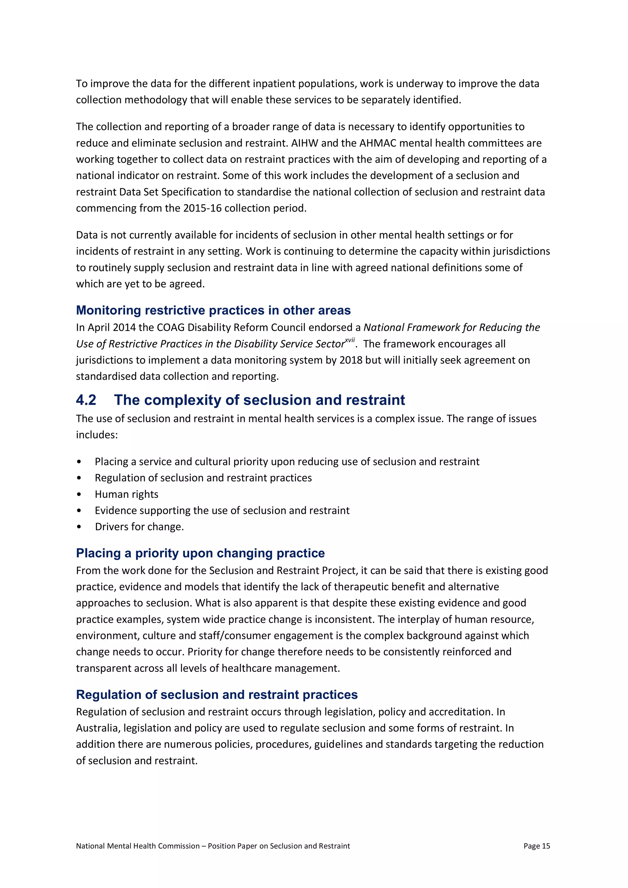 National Mental Health Commission – Position Paper on Seclusion and Restraint Page 15
To improve the data for the different inpatient populations, work is underway to improve the data
collection methodology that will enable these services to be separately identified.
The collection and reporting of a broader range of data is necessary to identify opportunities to
reduce and eliminate seclusion and restraint. AIHW and the AHMAC mental health committees are
working together to collect data on restraint practices with the aim of developing and reporting of a
national indicator on restraint. Some of this work includes the development of a seclusion and
restraint Data Set Specification to standardise the national collection of seclusion and restraint data
commencing from the 2015-16 collection period.
Data is not currently available for incidents of seclusion in other mental health settings or for
incidents of restraint in any setting. Work is continuing to determine the capacity within jurisdictions
to routinely supply seclusion and restraint data in line with agreed national definitions some of
which are yet to be agreed.
Monitoring restrictive practices in other areas
In April 2014 the COAG Disability Reform Council endorsed a National Framework for Reducing the
Use of Restrictive Practices in the Disability Service Sectorxvii
. The framework encourages all
jurisdictions to implement a data monitoring system by 2018 but will initially seek agreement on
standardised data collection and reporting.
4.2 The complexity of seclusion and restraint
The use of seclusion and restraint in mental health services is a complex issue. The range of issues
includes:
• Placing a service and cultural priority upon reducing use of seclusion and restraint
• Regulation of seclusion and restraint practices
• Human rights
• Evidence supporting the use of seclusion and restraint
• Drivers for change.
Placing a priority upon changing practice
From the work done for the Seclusion and Restraint Project, it can be said that there is existing good
practice, evidence and models that identify the lack of therapeutic benefit and alternative
approaches to seclusion. What is also apparent is that despite these existing evidence and good
practice examples, system wide practice change is inconsistent. The interplay of human resource,
environment, culture and staff/consumer engagement is the complex background against which
change needs to occur. Priority for change therefore needs to be consistently reinforced and
transparent across all levels of healthcare management.
Regulation of seclusion and restraint practices
Regulation of seclusion and restraint occurs through legislation, policy and accreditation. In
Australia, legislation and policy are used to regulate seclusion and some forms of restraint. In
addition there are numerous policies, procedures, guidelines and standards targeting the reduction
of seclusion and restraint.
 