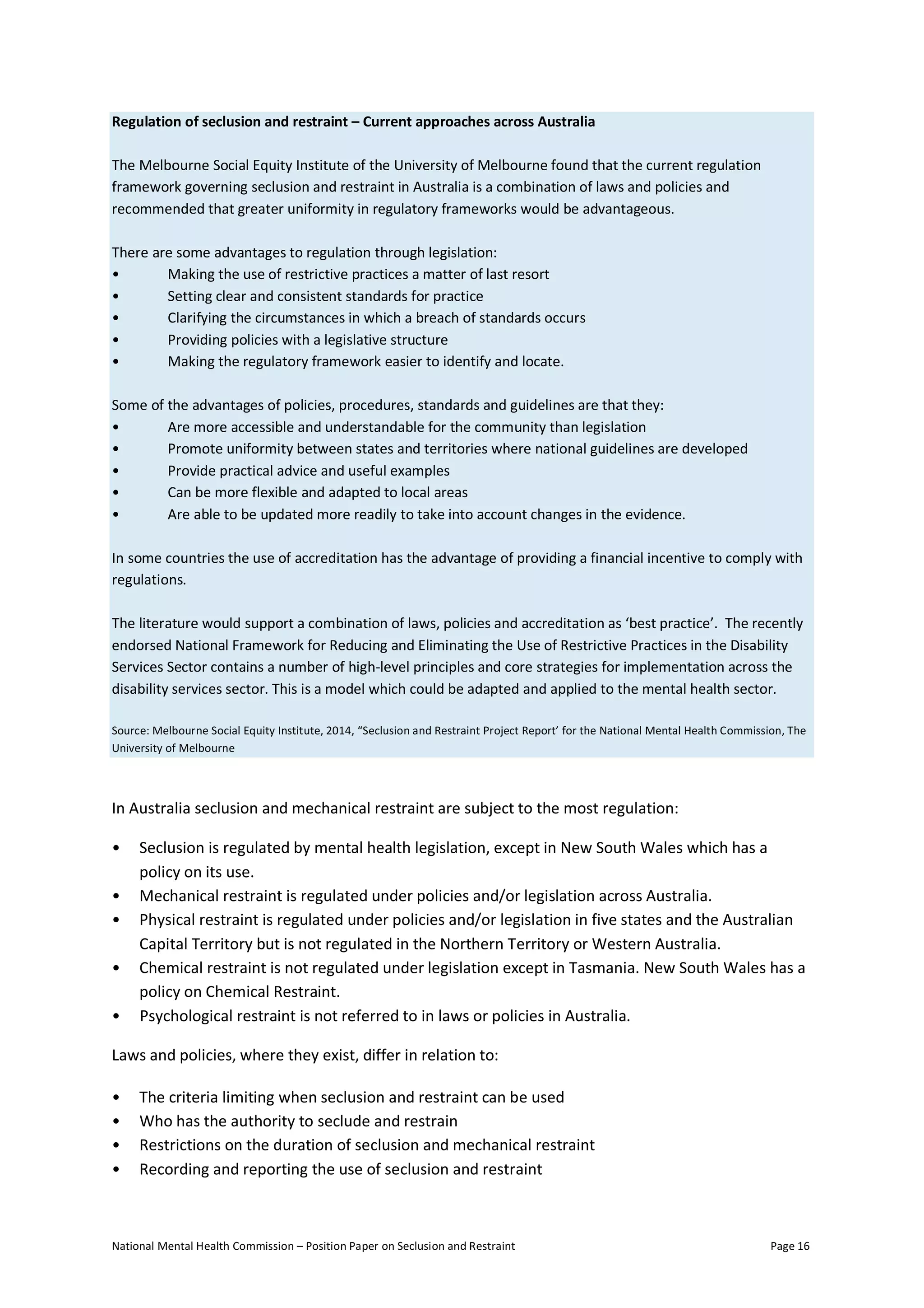 National Mental Health Commission – Position Paper on Seclusion and Restraint Page 16
Regulation of seclusion and restraint – Current approaches across Australia
The Melbourne Social Equity Institute of the University of Melbourne found that the current regulation
framework governing seclusion and restraint in Australia is a combination of laws and policies and
recommended that greater uniformity in regulatory frameworks would be advantageous.
There are some advantages to regulation through legislation:
• Making the use of restrictive practices a matter of last resort
• Setting clear and consistent standards for practice
• Clarifying the circumstances in which a breach of standards occurs
• Providing policies with a legislative structure
• Making the regulatory framework easier to identify and locate.
Some of the advantages of policies, procedures, standards and guidelines are that they:
• Are more accessible and understandable for the community than legislation
• Promote uniformity between states and territories where national guidelines are developed
• Provide practical advice and useful examples
• Can be more flexible and adapted to local areas
• Are able to be updated more readily to take into account changes in the evidence.
In some countries the use of accreditation has the advantage of providing a financial incentive to comply with
regulations.
The literature would support a combination of laws, policies and accreditation as ‘best practice’. The recently
endorsed National Framework for Reducing and Eliminating the Use of Restrictive Practices in the Disability
Services Sector contains a number of high-level principles and core strategies for implementation across the
disability services sector. This is a model which could be adapted and applied to the mental health sector.
Source: Melbourne Social Equity Institute, 2014, “Seclusion and Restraint Project Report’ for the National Mental Health Commission, The
University of Melbourne
In Australia seclusion and mechanical restraint are subject to the most regulation:
• Seclusion is regulated by mental health legislation, except in New South Wales which has a
policy on its use.
• Mechanical restraint is regulated under policies and/or legislation across Australia.
• Physical restraint is regulated under policies and/or legislation in five states and the Australian
Capital Territory but is not regulated in the Northern Territory or Western Australia.
• Chemical restraint is not regulated under legislation except in Tasmania. New South Wales has a
policy on Chemical Restraint.
• Psychological restraint is not referred to in laws or policies in Australia.
Laws and policies, where they exist, differ in relation to:
• The criteria limiting when seclusion and restraint can be used
• Who has the authority to seclude and restrain
• Restrictions on the duration of seclusion and mechanical restraint
• Recording and reporting the use of seclusion and restraint
 