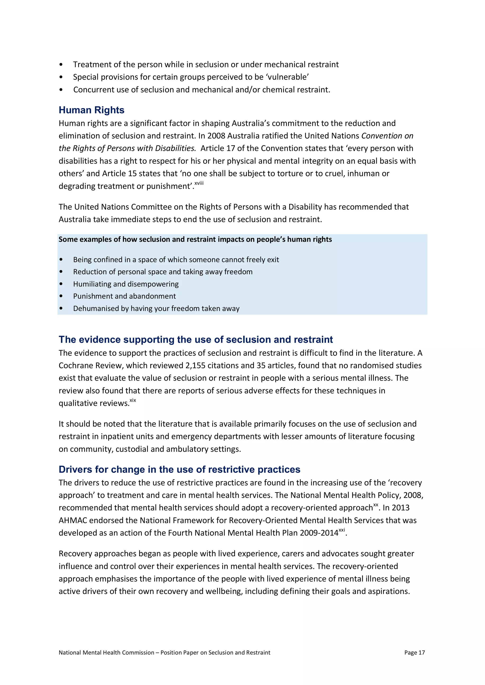 National Mental Health Commission – Position Paper on Seclusion and Restraint Page 17
• Treatment of the person while in seclusion or under mechanical restraint
• Special provisions for certain groups perceived to be ‘vulnerable’
• Concurrent use of seclusion and mechanical and/or chemical restraint.
Human Rights
Human rights are a significant factor in shaping Australia’s commitment to the reduction and
elimination of seclusion and restraint. In 2008 Australia ratified the United Nations Convention on
the Rights of Persons with Disabilities. Article 17 of the Convention states that ‘every person with
disabilities has a right to respect for his or her physical and mental integrity on an equal basis with
others’ and Article 15 states that ‘no one shall be subject to torture or to cruel, inhuman or
degrading treatment or punishment’.xviii
The United Nations Committee on the Rights of Persons with a Disability has recommended that
Australia take immediate steps to end the use of seclusion and restraint.
Some examples of how seclusion and restraint impacts on people’s human rights
• Being confined in a space of which someone cannot freely exit
• Reduction of personal space and taking away freedom
• Humiliating and disempowering
• Punishment and abandonment
• Dehumanised by having your freedom taken away
The evidence supporting the use of seclusion and restraint
The evidence to support the practices of seclusion and restraint is difficult to find in the literature. A
Cochrane Review, which reviewed 2,155 citations and 35 articles, found that no randomised studies
exist that evaluate the value of seclusion or restraint in people with a serious mental illness. The
review also found that there are reports of serious adverse effects for these techniques in
qualitative reviews.xix
It should be noted that the literature that is available primarily focuses on the use of seclusion and
restraint in inpatient units and emergency departments with lesser amounts of literature focusing
on community, custodial and ambulatory settings.
Drivers for change in the use of restrictive practices
The drivers to reduce the use of restrictive practices are found in the increasing use of the ‘recovery
approach’ to treatment and care in mental health services. The National Mental Health Policy, 2008,
recommended that mental health services should adopt a recovery-oriented approachxx
. In 2013
AHMAC endorsed the National Framework for Recovery-Oriented Mental Health Services that was
developed as an action of the Fourth National Mental Health Plan 2009-2014xxi
.
Recovery approaches began as people with lived experience, carers and advocates sought greater
influence and control over their experiences in mental health services. The recovery-oriented
approach emphasises the importance of the people with lived experience of mental illness being
active drivers of their own recovery and wellbeing, including defining their goals and aspirations.
 