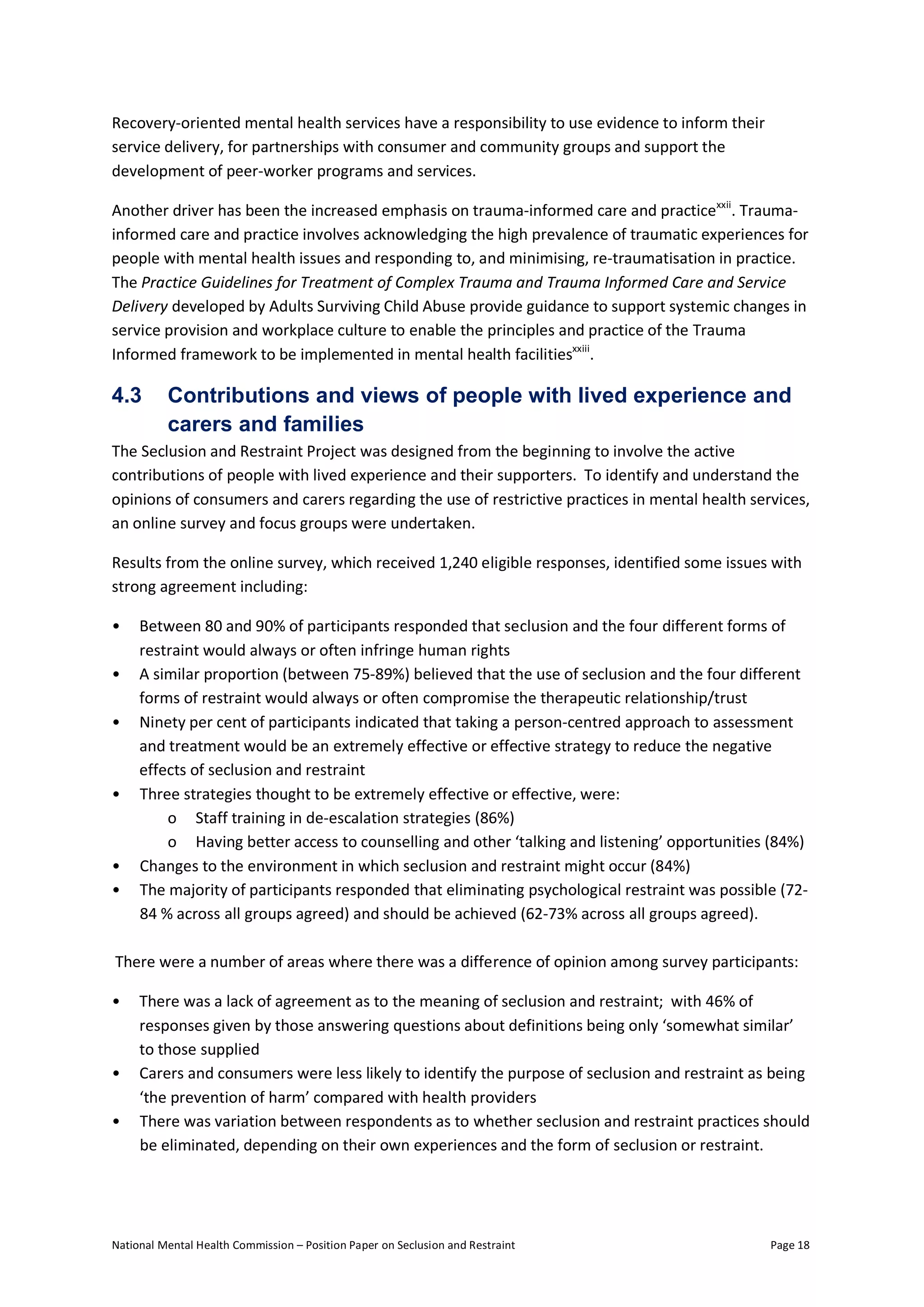 National Mental Health Commission – Position Paper on Seclusion and Restraint Page 18
Recovery-oriented mental health services have a responsibility to use evidence to inform their
service delivery, for partnerships with consumer and community groups and support the
development of peer-worker programs and services.
Another driver has been the increased emphasis on trauma-informed care and practicexxii
. Trauma-
informed care and practice involves acknowledging the high prevalence of traumatic experiences for
people with mental health issues and responding to, and minimising, re-traumatisation in practice.
The Practice Guidelines for Treatment of Complex Trauma and Trauma Informed Care and Service
Delivery developed by Adults Surviving Child Abuse provide guidance to support systemic changes in
service provision and workplace culture to enable the principles and practice of the Trauma
Informed framework to be implemented in mental health facilitiesxxiii
.
4.3 Contributions and views of people with lived experience and
carers and families
The Seclusion and Restraint Project was designed from the beginning to involve the active
contributions of people with lived experience and their supporters. To identify and understand the
opinions of consumers and carers regarding the use of restrictive practices in mental health services,
an online survey and focus groups were undertaken.
Results from the online survey, which received 1,240 eligible responses, identified some issues with
strong agreement including:
• Between 80 and 90% of participants responded that seclusion and the four different forms of
restraint would always or often infringe human rights
• A similar proportion (between 75-89%) believed that the use of seclusion and the four different
forms of restraint would always or often compromise the therapeutic relationship/trust
• Ninety per cent of participants indicated that taking a person-centred approach to assessment
and treatment would be an extremely effective or effective strategy to reduce the negative
effects of seclusion and restraint
• Three strategies thought to be extremely effective or effective, were:
o Staff training in de-escalation strategies (86%)
o Having better access to counselling and other ‘talking and listening’ opportunities (84%)
• Changes to the environment in which seclusion and restraint might occur (84%)
• The majority of participants responded that eliminating psychological restraint was possible (72-
84 % across all groups agreed) and should be achieved (62-73% across all groups agreed).
There were a number of areas where there was a difference of opinion among survey participants:
• There was a lack of agreement as to the meaning of seclusion and restraint; with 46% of
responses given by those answering questions about definitions being only ‘somewhat similar’
to those supplied
• Carers and consumers were less likely to identify the purpose of seclusion and restraint as being
‘the prevention of harm’ compared with health providers
• There was variation between respondents as to whether seclusion and restraint practices should
be eliminated, depending on their own experiences and the form of seclusion or restraint.
 