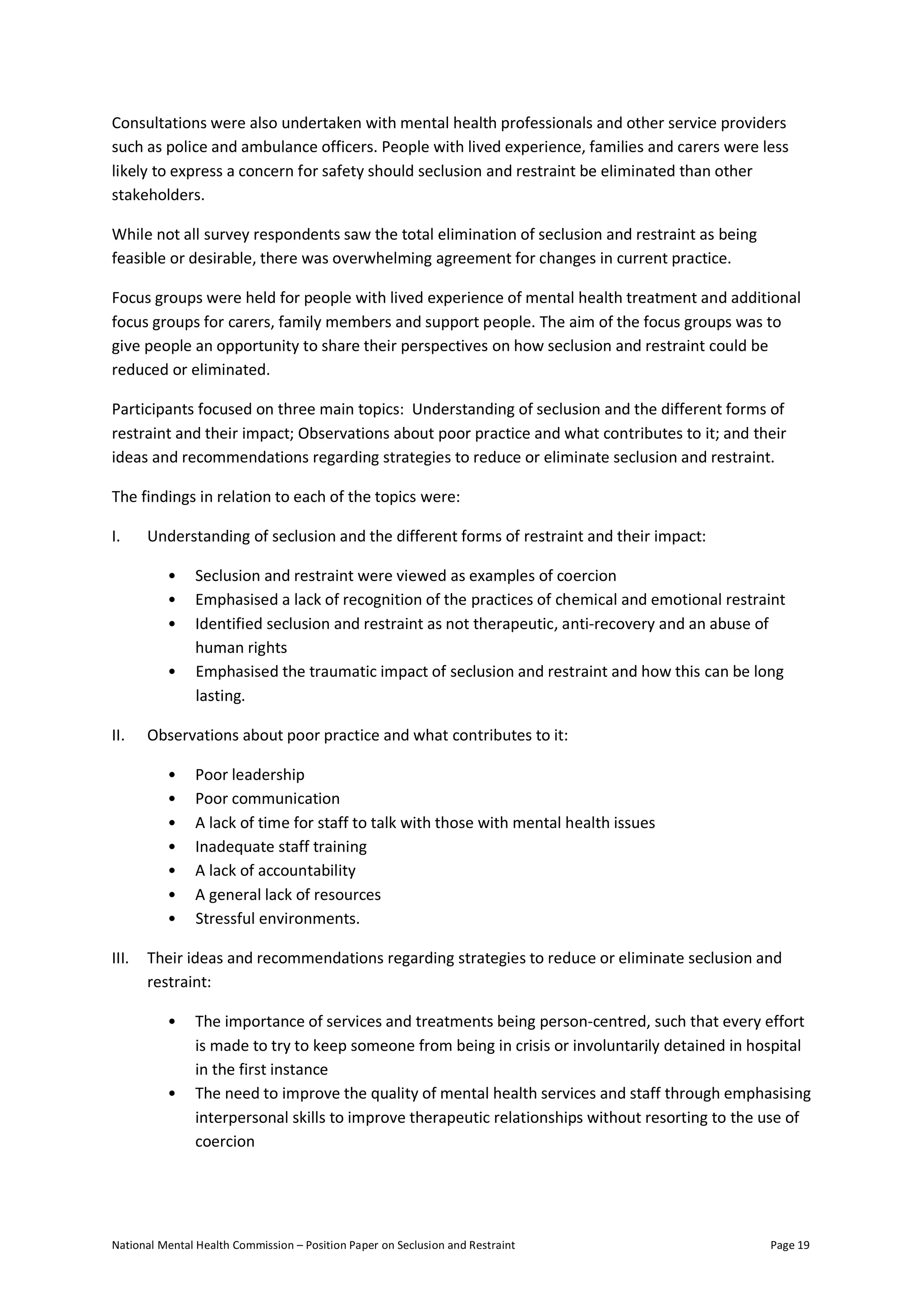 National Mental Health Commission – Position Paper on Seclusion and Restraint Page 19
Consultations were also undertaken with mental health professionals and other service providers
such as police and ambulance officers. People with lived experience, families and carers were less
likely to express a concern for safety should seclusion and restraint be eliminated than other
stakeholders.
While not all survey respondents saw the total elimination of seclusion and restraint as being
feasible or desirable, there was overwhelming agreement for changes in current practice.
Focus groups were held for people with lived experience of mental health treatment and additional
focus groups for carers, family members and support people. The aim of the focus groups was to
give people an opportunity to share their perspectives on how seclusion and restraint could be
reduced or eliminated.
Participants focused on three main topics: Understanding of seclusion and the different forms of
restraint and their impact; Observations about poor practice and what contributes to it; and their
ideas and recommendations regarding strategies to reduce or eliminate seclusion and restraint.
The findings in relation to each of the topics were:
I. Understanding of seclusion and the different forms of restraint and their impact:
• Seclusion and restraint were viewed as examples of coercion
• Emphasised a lack of recognition of the practices of chemical and emotional restraint
• Identified seclusion and restraint as not therapeutic, anti-recovery and an abuse of
human rights
• Emphasised the traumatic impact of seclusion and restraint and how this can be long
lasting.
II. Observations about poor practice and what contributes to it:
• Poor leadership
• Poor communication
• A lack of time for staff to talk with those with mental health issues
• Inadequate staff training
• A lack of accountability
• A general lack of resources
• Stressful environments.
III. Their ideas and recommendations regarding strategies to reduce or eliminate seclusion and
restraint:
• The importance of services and treatments being person-centred, such that every effort
is made to try to keep someone from being in crisis or involuntarily detained in hospital
in the first instance
• The need to improve the quality of mental health services and staff through emphasising
interpersonal skills to improve therapeutic relationships without resorting to the use of
coercion
 
