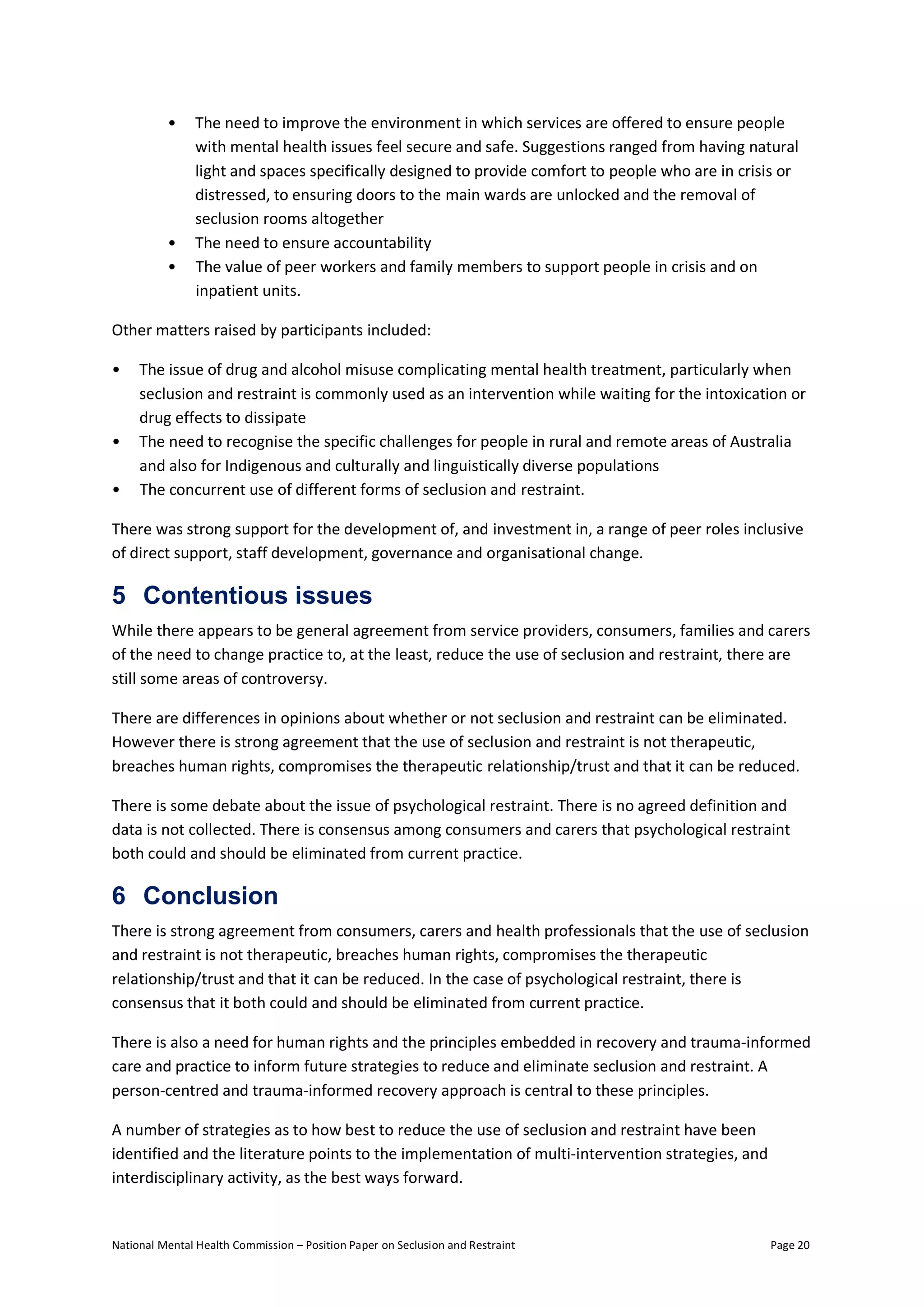 National Mental Health Commission – Position Paper on Seclusion and Restraint Page 20
• The need to improve the environment in which services are offered to ensure people
with mental health issues feel secure and safe. Suggestions ranged from having natural
light and spaces specifically designed to provide comfort to people who are in crisis or
distressed, to ensuring doors to the main wards are unlocked and the removal of
seclusion rooms altogether
• The need to ensure accountability
• The value of peer workers and family members to support people in crisis and on
inpatient units.
Other matters raised by participants included:
• The issue of drug and alcohol misuse complicating mental health treatment, particularly when
seclusion and restraint is commonly used as an intervention while waiting for the intoxication or
drug effects to dissipate
• The need to recognise the specific challenges for people in rural and remote areas of Australia
and also for Indigenous and culturally and linguistically diverse populations
• The concurrent use of different forms of seclusion and restraint.
There was strong support for the development of, and investment in, a range of peer roles inclusive
of direct support, staff development, governance and organisational change.
5 Contentious issues
While there appears to be general agreement from service providers, consumers, families and carers
of the need to change practice to, at the least, reduce the use of seclusion and restraint, there are
still some areas of controversy.
There are differences in opinions about whether or not seclusion and restraint can be eliminated.
However there is strong agreement that the use of seclusion and restraint is not therapeutic,
breaches human rights, compromises the therapeutic relationship/trust and that it can be reduced.
There is some debate about the issue of psychological restraint. There is no agreed definition and
data is not collected. There is consensus among consumers and carers that psychological restraint
both could and should be eliminated from current practice.
6 Conclusion
There is strong agreement from consumers, carers and health professionals that the use of seclusion
and restraint is not therapeutic, breaches human rights, compromises the therapeutic
relationship/trust and that it can be reduced. In the case of psychological restraint, there is
consensus that it both could and should be eliminated from current practice.
There is also a need for human rights and the principles embedded in recovery and trauma-informed
care and practice to inform future strategies to reduce and eliminate seclusion and restraint. A
person-centred and trauma-informed recovery approach is central to these principles.
A number of strategies as to how best to reduce the use of seclusion and restraint have been
identified and the literature points to the implementation of multi-intervention strategies, and
interdisciplinary activity, as the best ways forward.
 
