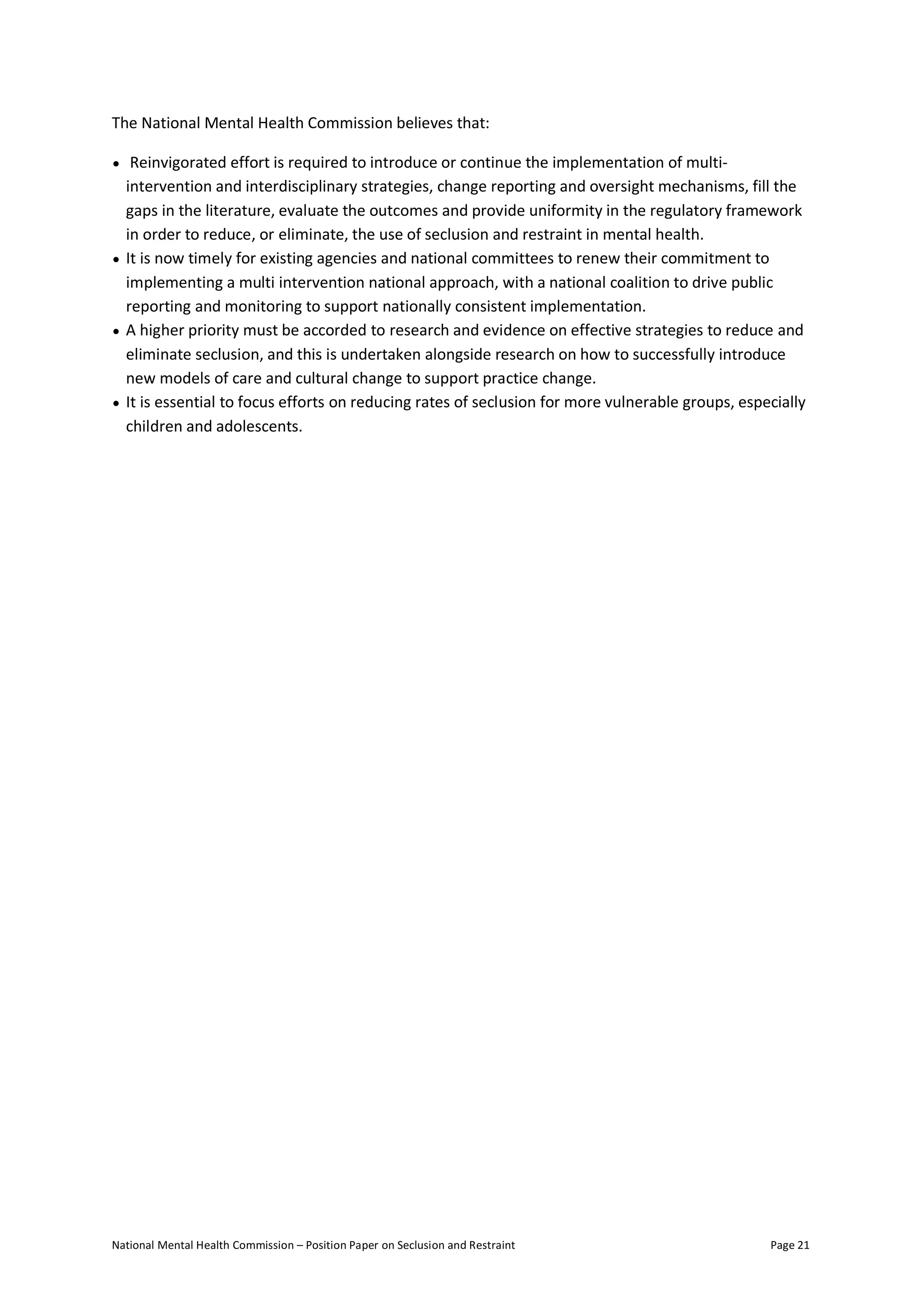 National Mental Health Commission – Position Paper on Seclusion and Restraint Page 21
The National Mental Health Commission believes that:
• Reinvigorated effort is required to introduce or continue the implementation of multi-
intervention and interdisciplinary strategies, change reporting and oversight mechanisms, fill the
gaps in the literature, evaluate the outcomes and provide uniformity in the regulatory framework
in order to reduce, or eliminate, the use of seclusion and restraint in mental health.
• It is now timely for existing agencies and national committees to renew their commitment to
implementing a multi intervention national approach, with a national coalition to drive public
reporting and monitoring to support nationally consistent implementation.
• A higher priority must be accorded to research and evidence on effective strategies to reduce and
eliminate seclusion, and this is undertaken alongside research on how to successfully introduce
new models of care and cultural change to support practice change.
• It is essential to focus efforts on reducing rates of seclusion for more vulnerable groups, especially
children and adolescents.
 