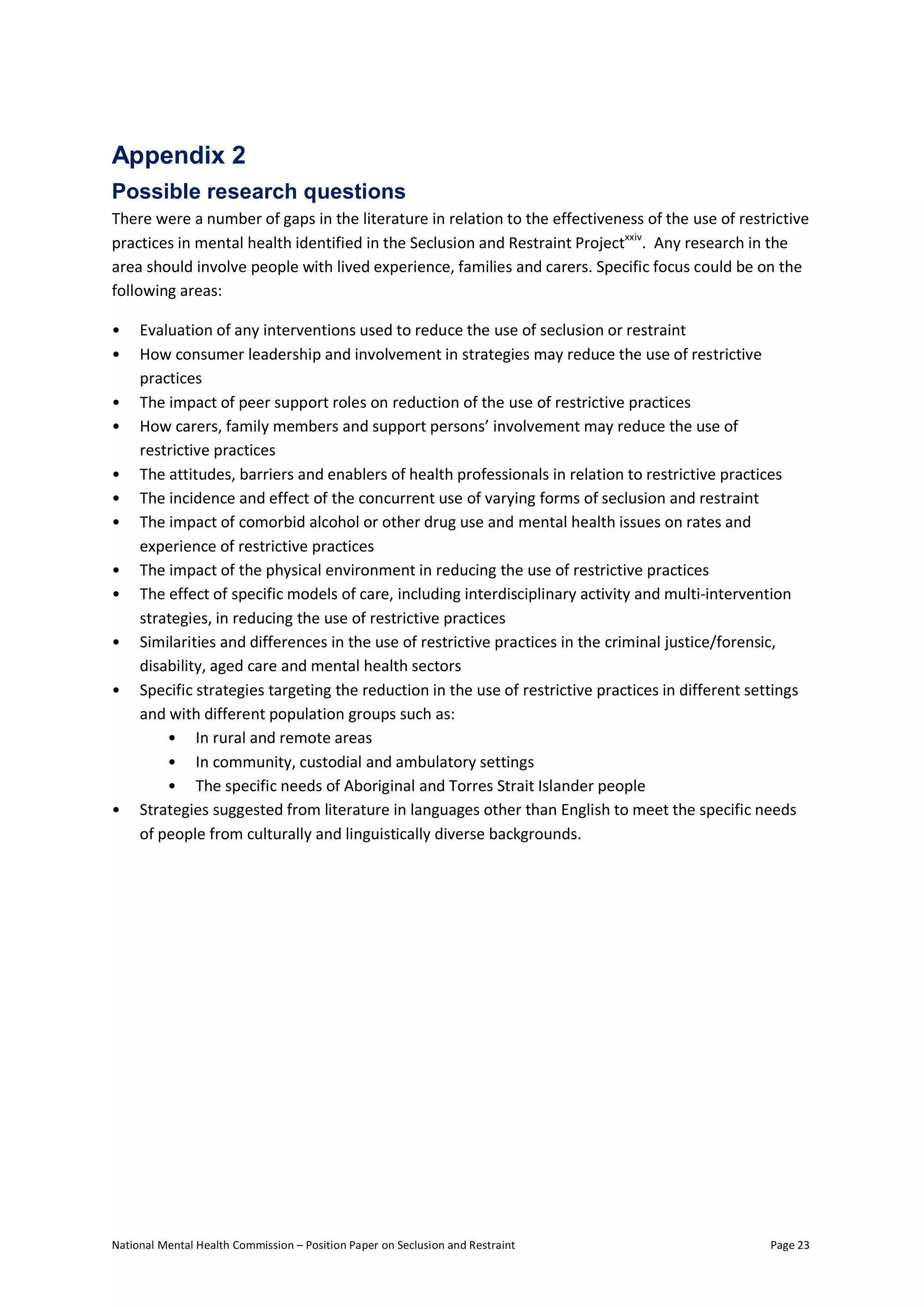 National Mental Health Commission – Position Paper on Seclusion and Restraint Page 23
Appendix 2
Possible research questions
There were a number of gaps in the literature in relation to the effectiveness of the use of restrictive
practices in mental health identified in the Seclusion and Restraint Projectxxiv
. Any research in the
area should involve people with lived experience, families and carers. Specific focus could be on the
following areas:
• Evaluation of any interventions used to reduce the use of seclusion or restraint
• How consumer leadership and involvement in strategies may reduce the use of restrictive
practices
• The impact of peer support roles on reduction of the use of restrictive practices
• How carers, family members and support persons’ involvement may reduce the use of
restrictive practices
• The attitudes, barriers and enablers of health professionals in relation to restrictive practices
• The incidence and effect of the concurrent use of varying forms of seclusion and restraint
• The impact of comorbid alcohol or other drug use and mental health issues on rates and
experience of restrictive practices
• The impact of the physical environment in reducing the use of restrictive practices
• The effect of specific models of care, including interdisciplinary activity and multi-intervention
strategies, in reducing the use of restrictive practices
• Similarities and differences in the use of restrictive practices in the criminal justice/forensic,
disability, aged care and mental health sectors
• Specific strategies targeting the reduction in the use of restrictive practices in different settings
and with different population groups such as:
• In rural and remote areas
• In community, custodial and ambulatory settings
• The specific needs of Aboriginal and Torres Strait Islander people
• Strategies suggested from literature in languages other than English to meet the specific needs
of people from culturally and linguistically diverse backgrounds.
 
