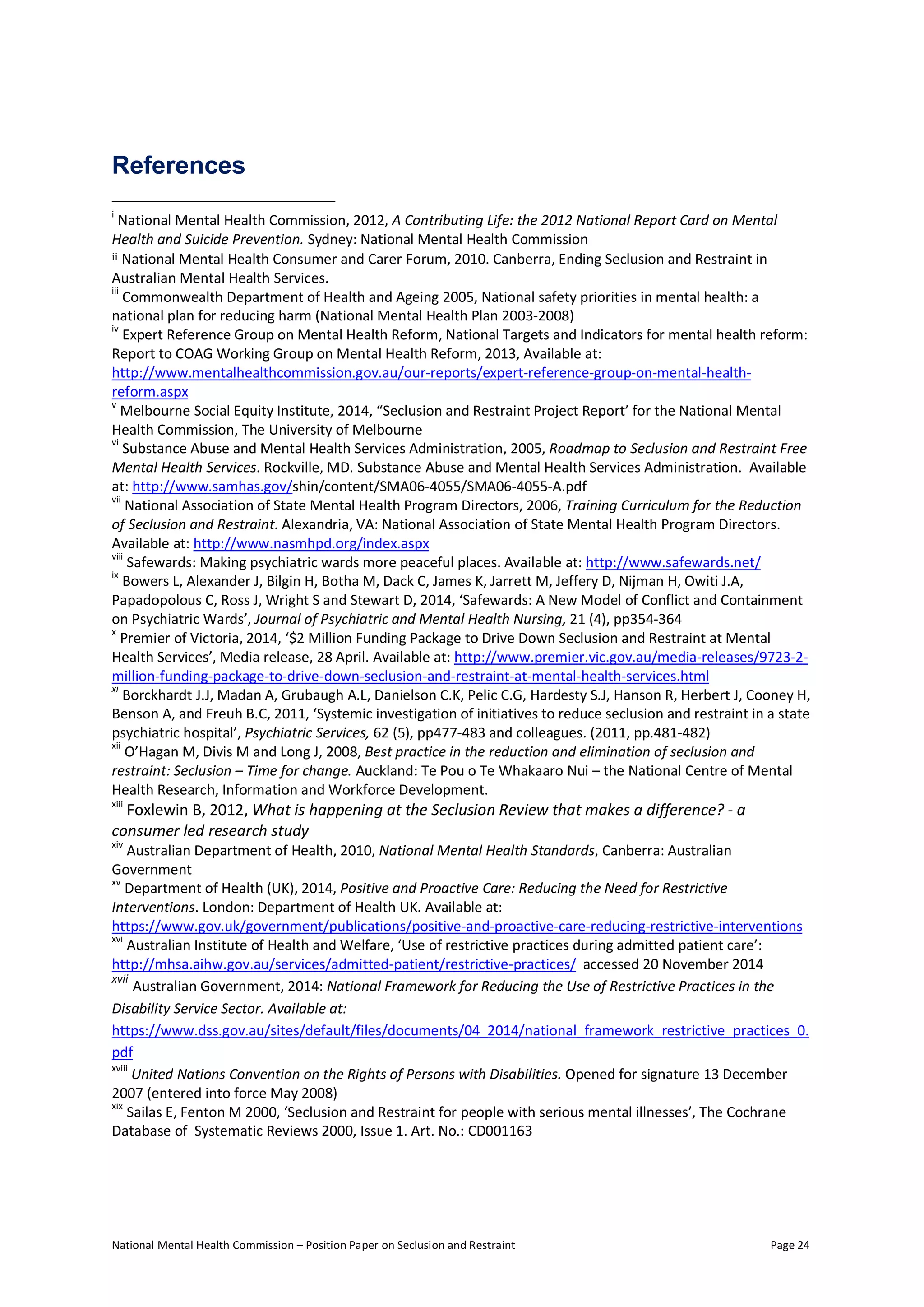 National Mental Health Commission – Position Paper on Seclusion and Restraint Page 24
References
i
National Mental Health Commission, 2012, A Contributing Life: the 2012 National Report Card on Mental
Health and Suicide Prevention. Sydney: National Mental Health Commission
ii National Mental Health Consumer and Carer Forum, 2010. Canberra, Ending Seclusion and Restraint in
Australian Mental Health Services.
iii
Commonwealth Department of Health and Ageing 2005, National safety priorities in mental health: a
national plan for reducing harm (National Mental Health Plan 2003-2008)
iv
Expert Reference Group on Mental Health Reform, National Targets and Indicators for mental health reform:
Report to COAG Working Group on Mental Health Reform, 2013, Available at:
http://www.mentalhealthcommission.gov.au/our-reports/expert-reference-group-on-mental-health-
reform.aspx
v
Melbourne Social Equity Institute, 2014, “Seclusion and Restraint Project Report’ for the National Mental
Health Commission, The University of Melbourne
vi
Substance Abuse and Mental Health Services Administration, 2005, Roadmap to Seclusion and Restraint Free
Mental Health Services. Rockville, MD. Substance Abuse and Mental Health Services Administration. Available
at: http://www.samhas.gov/shin/content/SMA06-4055/SMA06-4055-A.pdf
vii
National Association of State Mental Health Program Directors, 2006, Training Curriculum for the Reduction
of Seclusion and Restraint. Alexandria, VA: National Association of State Mental Health Program Directors.
Available at: http://www.nasmhpd.org/index.aspx
viii
Safewards: Making psychiatric wards more peaceful places. Available at: http://www.safewards.net/
ix
Bowers L, Alexander J, Bilgin H, Botha M, Dack C, James K, Jarrett M, Jeffery D, Nijman H, Owiti J.A,
Papadopolous C, Ross J, Wright S and Stewart D, 2014, ‘Safewards: A New Model of Conflict and Containment
on Psychiatric Wards’, Journal of Psychiatric and Mental Health Nursing, 21 (4), pp354-364
x
Premier of Victoria, 2014, ‘$2 Million Funding Package to Drive Down Seclusion and Restraint at Mental
Health Services’, Media release, 28 April. Available at: http://www.premier.vic.gov.au/media-releases/9723-2-
million-funding-package-to-drive-down-seclusion-and-restraint-at-mental-health-services.html
xi
Borckhardt J.J, Madan A, Grubaugh A.L, Danielson C.K, Pelic C.G, Hardesty S.J, Hanson R, Herbert J, Cooney H,
Benson A, and Freuh B.C, 2011, ‘Systemic investigation of initiatives to reduce seclusion and restraint in a state
psychiatric hospital’, Psychiatric Services, 62 (5), pp477-483 and colleagues. (2011, pp.481-482)
xii
O’Hagan M, Divis M and Long J, 2008, Best practice in the reduction and elimination of seclusion and
restraint: Seclusion – Time for change. Auckland: Te Pou o Te Whakaaro Nui – the National Centre of Mental
Health Research, Information and Workforce Development.
xiii
Foxlewin B, 2012, What is happening at the Seclusion Review that makes a difference? - a
consumer led research study
xiv
Australian Department of Health, 2010, National Mental Health Standards, Canberra: Australian
Government
xv
Department of Health (UK), 2014, Positive and Proactive Care: Reducing the Need for Restrictive
Interventions. London: Department of Health UK. Available at:
https://www.gov.uk/government/publications/positive-and-proactive-care-reducing-restrictive-interventions
xvi
Australian Institute of Health and Welfare, ‘Use of restrictive practices during admitted patient care’:
http://mhsa.aihw.gov.au/services/admitted-patient/restrictive-practices/ accessed 20 November 2014
xvii
Australian Government, 2014: National Framework for Reducing the Use of Restrictive Practices in the
Disability Service Sector. Available at:
https://www.dss.gov.au/sites/default/files/documents/04_2014/national_framework_restrictive_practices_0.
pdf
xviii
United Nations Convention on the Rights of Persons with Disabilities. Opened for signature 13 December
2007 (entered into force May 2008)
xix
Sailas E, Fenton M 2000, ‘Seclusion and Restraint for people with serious mental illnesses’, The Cochrane
Database of Systematic Reviews 2000, Issue 1. Art. No.: CD001163
 