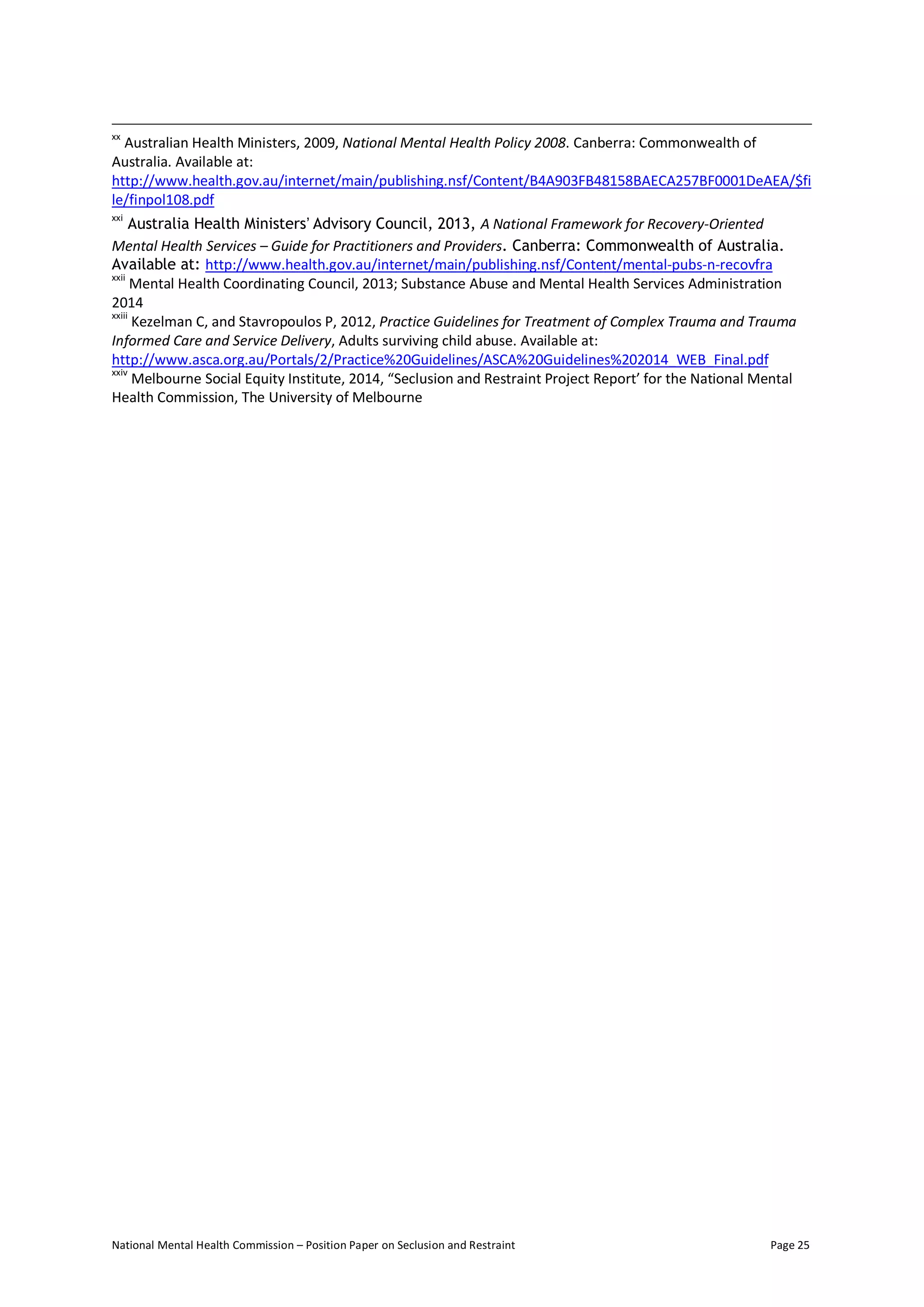 National Mental Health Commission – Position Paper on Seclusion and Restraint Page 25
xx
Australian Health Ministers, 2009, National Mental Health Policy 2008. Canberra: Commonwealth of
Australia. Available at:
http://www.health.gov.au/internet/main/publishing.nsf/Content/B4A903FB48158BAECA257BF0001DeAEA/$fi
le/finpol108.pdf
xxi
Australia Health Ministers’ Advisory Council, 2013, A National Framework for Recovery-Oriented
Mental Health Services – Guide for Practitioners and Providers. Canberra: Commonwealth of Australia.
Available at: http://www.health.gov.au/internet/main/publishing.nsf/Content/mental-pubs-n-recovfra
xxii
Mental Health Coordinating Council, 2013; Substance Abuse and Mental Health Services Administration
2014
xxiii
Kezelman C, and Stavropoulos P, 2012, Practice Guidelines for Treatment of Complex Trauma and Trauma
Informed Care and Service Delivery, Adults surviving child abuse. Available at:
http://www.asca.org.au/Portals/2/Practice%20Guidelines/ASCA%20Guidelines%202014_WEB_Final.pdf
xxiv
Melbourne Social Equity Institute, 2014, “Seclusion and Restraint Project Report’ for the National Mental
Health Commission, The University of Melbourne
 