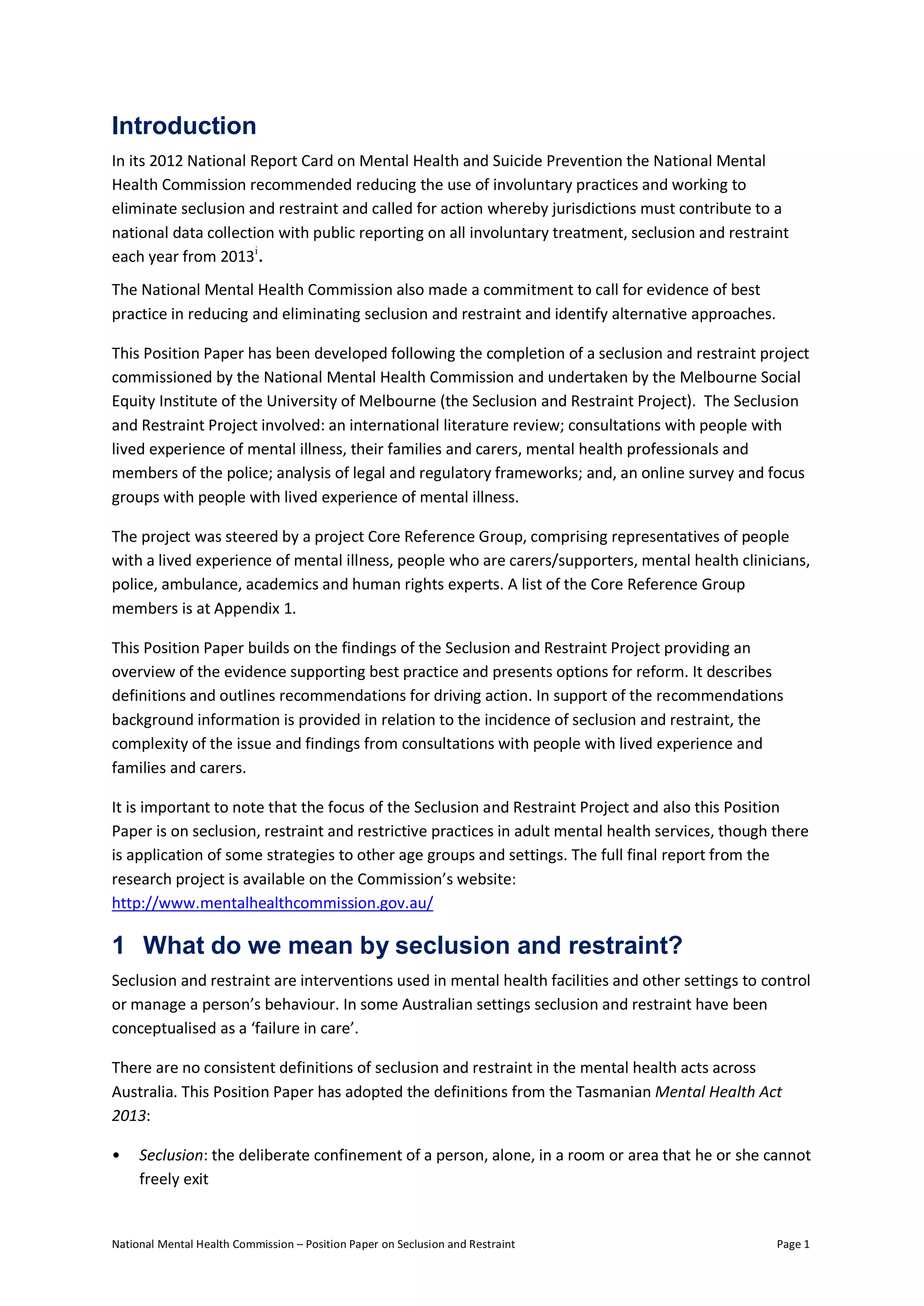 National Mental Health Commission – Position Paper on Seclusion and Restraint Page 1
Introduction
In its 2012 National Report Card on Mental Health and Suicide Prevention the National Mental
Health Commission recommended reducing the use of involuntary practices and working to
eliminate seclusion and restraint and called for action whereby jurisdictions must contribute to a
national data collection with public reporting on all involuntary treatment, seclusion and restraint
each year from 2013i
.
The National Mental Health Commission also made a commitment to call for evidence of best
practice in reducing and eliminating seclusion and restraint and identify alternative approaches.
This Position Paper has been developed following the completion of a seclusion and restraint project
commissioned by the National Mental Health Commission and undertaken by the Melbourne Social
Equity Institute of the University of Melbourne (the Seclusion and Restraint Project). The Seclusion
and Restraint Project involved: an international literature review; consultations with people with
lived experience of mental illness, their families and carers, mental health professionals and
members of the police; analysis of legal and regulatory frameworks; and, an online survey and focus
groups with people with lived experience of mental illness.
The project was steered by a project Core Reference Group, comprising representatives of people
with a lived experience of mental illness, people who are carers/supporters, mental health clinicians,
police, ambulance, academics and human rights experts. A list of the Core Reference Group
members is at Appendix 1.
This Position Paper builds on the findings of the Seclusion and Restraint Project providing an
overview of the evidence supporting best practice and presents options for reform. It describes
definitions and outlines recommendations for driving action. In support of the recommendations
background information is provided in relation to the incidence of seclusion and restraint, the
complexity of the issue and findings from consultations with people with lived experience and
families and carers.
It is important to note that the focus of the Seclusion and Restraint Project and also this Position
Paper is on seclusion, restraint and restrictive practices in adult mental health services, though there
is application of some strategies to other age groups and settings. The full final report from the
research project is available on the Commission’s website:
http://www.mentalhealthcommission.gov.au/
1 What do we mean by seclusion and restraint?
Seclusion and restraint are interventions used in mental health facilities and other settings to control
or manage a person’s behaviour. In some Australian settings seclusion and restraint have been
conceptualised as a ‘failure in care’.
There are no consistent definitions of seclusion and restraint in the mental health acts across
Australia. This Position Paper has adopted the definitions from the Tasmanian Mental Health Act
2013:
• Seclusion: the deliberate confinement of a person, alone, in a room or area that he or she cannot
freely exit
 