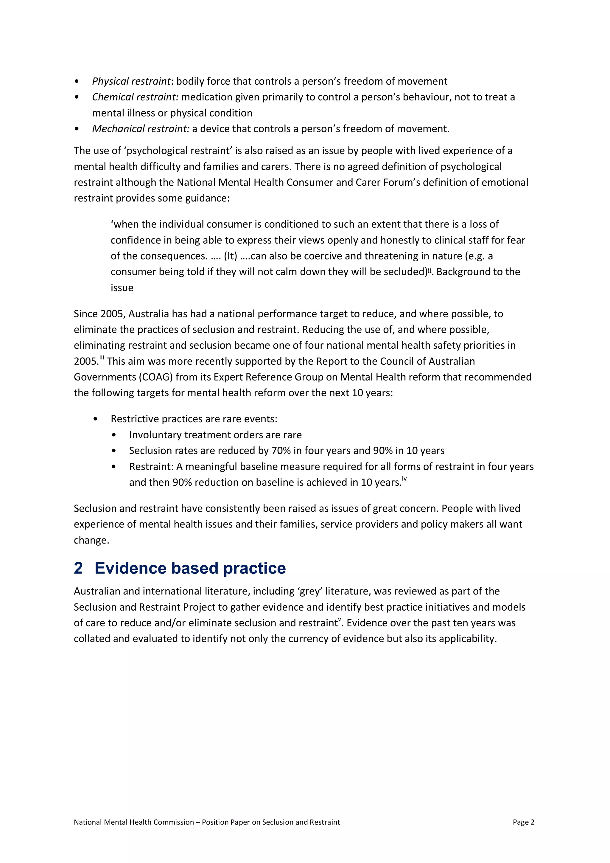 National Mental Health Commission – Position Paper on Seclusion and Restraint Page 2
• Physical restraint: bodily force that controls a person’s freedom of movement
• Chemical restraint: medication given primarily to control a person’s behaviour, not to treat a
mental illness or physical condition
• Mechanical restraint: a device that controls a person’s freedom of movement.
The use of ‘psychological restraint’ is also raised as an issue by people with lived experience of a
mental health difficulty and families and carers. There is no agreed definition of psychological
restraint although the National Mental Health Consumer and Carer Forum’s definition of emotional
restraint provides some guidance:
‘when the individual consumer is conditioned to such an extent that there is a loss of
confidence in being able to express their views openly and honestly to clinical staff for fear
of the consequences. …. (It) ….can also be coercive and threatening in nature (e.g. a
consumer being told if they will not calm down they will be secluded)ii. Background to the
issue
Since 2005, Australia has had a national performance target to reduce, and where possible, to
eliminate the practices of seclusion and restraint. Reducing the use of, and where possible,
eliminating restraint and seclusion became one of four national mental health safety priorities in
2005.iii
This aim was more recently supported by the Report to the Council of Australian
Governments (COAG) from its Expert Reference Group on Mental Health reform that recommended
the following targets for mental health reform over the next 10 years:
• Restrictive practices are rare events:
• Involuntary treatment orders are rare
• Seclusion rates are reduced by 70% in four years and 90% in 10 years
• Restraint: A meaningful baseline measure required for all forms of restraint in four years
and then 90% reduction on baseline is achieved in 10 years.iv
Seclusion and restraint have consistently been raised as issues of great concern. People with lived
experience of mental health issues and their families, service providers and policy makers all want
change.
2 Evidence based practice
Australian and international literature, including ‘grey’ literature, was reviewed as part of the
Seclusion and Restraint Project to gather evidence and identify best practice initiatives and models
of care to reduce and/or eliminate seclusion and restraintv
. Evidence over the past ten years was
collated and evaluated to identify not only the currency of evidence but also its applicability.
 