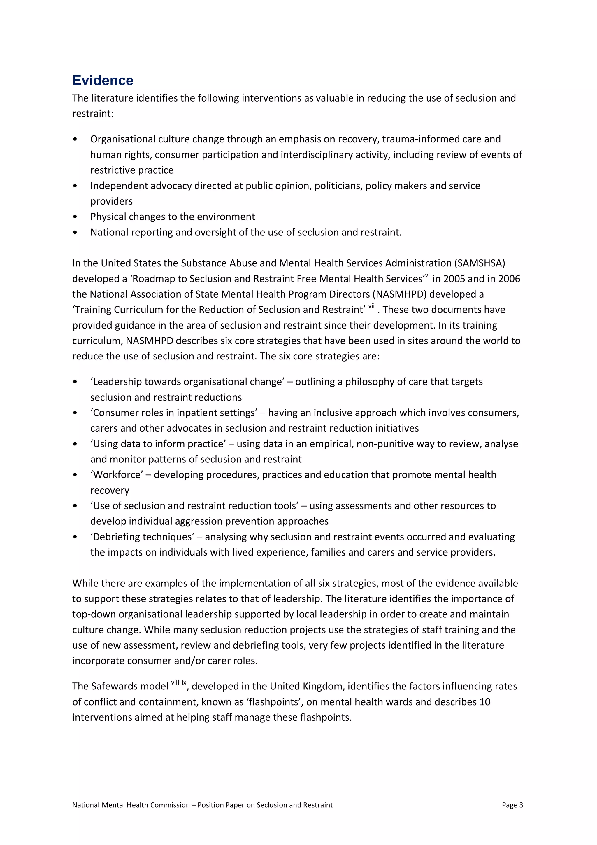 National Mental Health Commission – Position Paper on Seclusion and Restraint Page 3
Evidence
The literature identifies the following interventions as valuable in reducing the use of seclusion and
restraint:
• Organisational culture change through an emphasis on recovery, trauma-informed care and
human rights, consumer participation and interdisciplinary activity, including review of events of
restrictive practice
• Independent advocacy directed at public opinion, politicians, policy makers and service
providers
• Physical changes to the environment
• National reporting and oversight of the use of seclusion and restraint.
In the United States the Substance Abuse and Mental Health Services Administration (SAMSHSA)
developed a ‘Roadmap to Seclusion and Restraint Free Mental Health Services’vi
in 2005 and in 2006
the National Association of State Mental Health Program Directors (NASMHPD) developed a
‘Training Curriculum for the Reduction of Seclusion and Restraint’ vii
. These two documents have
provided guidance in the area of seclusion and restraint since their development. In its training
curriculum, NASMHPD describes six core strategies that have been used in sites around the world to
reduce the use of seclusion and restraint. The six core strategies are:
• ‘Leadership towards organisational change’ – outlining a philosophy of care that targets
seclusion and restraint reductions
• ‘Consumer roles in inpatient settings’ – having an inclusive approach which involves consumers,
carers and other advocates in seclusion and restraint reduction initiatives
• ‘Using data to inform practice’ – using data in an empirical, non-punitive way to review, analyse
and monitor patterns of seclusion and restraint
• ‘Workforce’ – developing procedures, practices and education that promote mental health
recovery
• ‘Use of seclusion and restraint reduction tools’ – using assessments and other resources to
develop individual aggression prevention approaches
• ‘Debriefing techniques’ – analysing why seclusion and restraint events occurred and evaluating
the impacts on individuals with lived experience, families and carers and service providers.
While there are examples of the implementation of all six strategies, most of the evidence available
to support these strategies relates to that of leadership. The literature identifies the importance of
top-down organisational leadership supported by local leadership in order to create and maintain
culture change. While many seclusion reduction projects use the strategies of staff training and the
use of new assessment, review and debriefing tools, very few projects identified in the literature
incorporate consumer and/or carer roles.
The Safewards model viii ix
, developed in the United Kingdom, identifies the factors influencing rates
of conflict and containment, known as ‘flashpoints’, on mental health wards and describes 10
interventions aimed at helping staff manage these flashpoints.
 