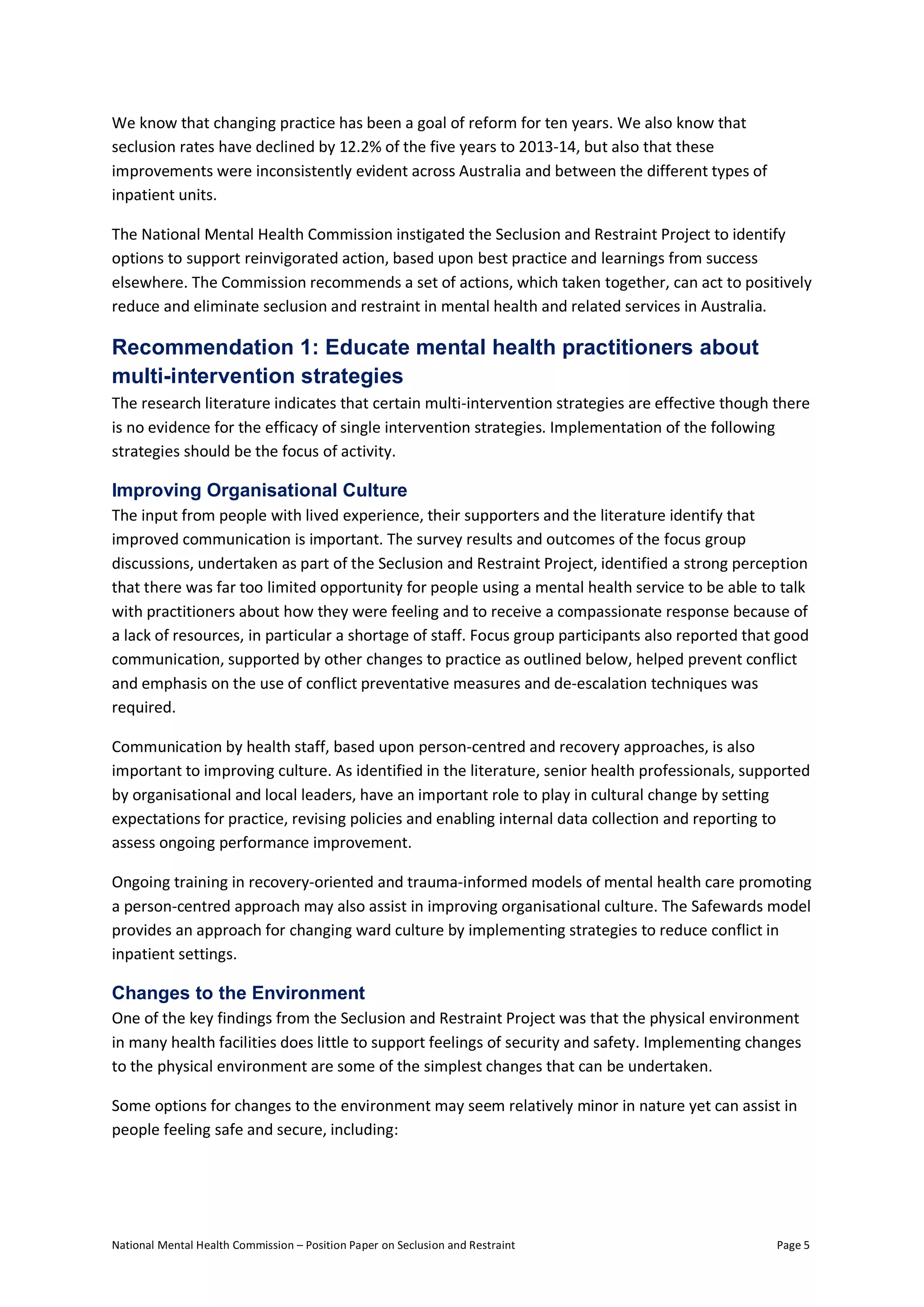 National Mental Health Commission – Position Paper on Seclusion and Restraint Page 5
We know that changing practice has been a goal of reform for ten years. We also know that
seclusion rates have declined by 12.2% of the five years to 2013-14, but also that these
improvements were inconsistently evident across Australia and between the different types of
inpatient units.
The National Mental Health Commission instigated the Seclusion and Restraint Project to identify
options to support reinvigorated action, based upon best practice and learnings from success
elsewhere. The Commission recommends a set of actions, which taken together, can act to positively
reduce and eliminate seclusion and restraint in mental health and related services in Australia.
Recommendation 1: Educate mental health practitioners about
multi-intervention strategies
The research literature indicates that certain multi-intervention strategies are effective though there
is no evidence for the efficacy of single intervention strategies. Implementation of the following
strategies should be the focus of activity.
Improving Organisational Culture
The input from people with lived experience, their supporters and the literature identify that
improved communication is important. The survey results and outcomes of the focus group
discussions, undertaken as part of the Seclusion and Restraint Project, identified a strong perception
that there was far too limited opportunity for people using a mental health service to be able to talk
with practitioners about how they were feeling and to receive a compassionate response because of
a lack of resources, in particular a shortage of staff. Focus group participants also reported that good
communication, supported by other changes to practice as outlined below, helped prevent conflict
and emphasis on the use of conflict preventative measures and de-escalation techniques was
required.
Communication by health staff, based upon person-centred and recovery approaches, is also
important to improving culture. As identified in the literature, senior health professionals, supported
by organisational and local leaders, have an important role to play in cultural change by setting
expectations for practice, revising policies and enabling internal data collection and reporting to
assess ongoing performance improvement.
Ongoing training in recovery-oriented and trauma-informed models of mental health care promoting
a person-centred approach may also assist in improving organisational culture. The Safewards model
provides an approach for changing ward culture by implementing strategies to reduce conflict in
inpatient settings.
Changes to the Environment
One of the key findings from the Seclusion and Restraint Project was that the physical environment
in many health facilities does little to support feelings of security and safety. Implementing changes
to the physical environment are some of the simplest changes that can be undertaken.
Some options for changes to the environment may seem relatively minor in nature yet can assist in
people feeling safe and secure, including:
 