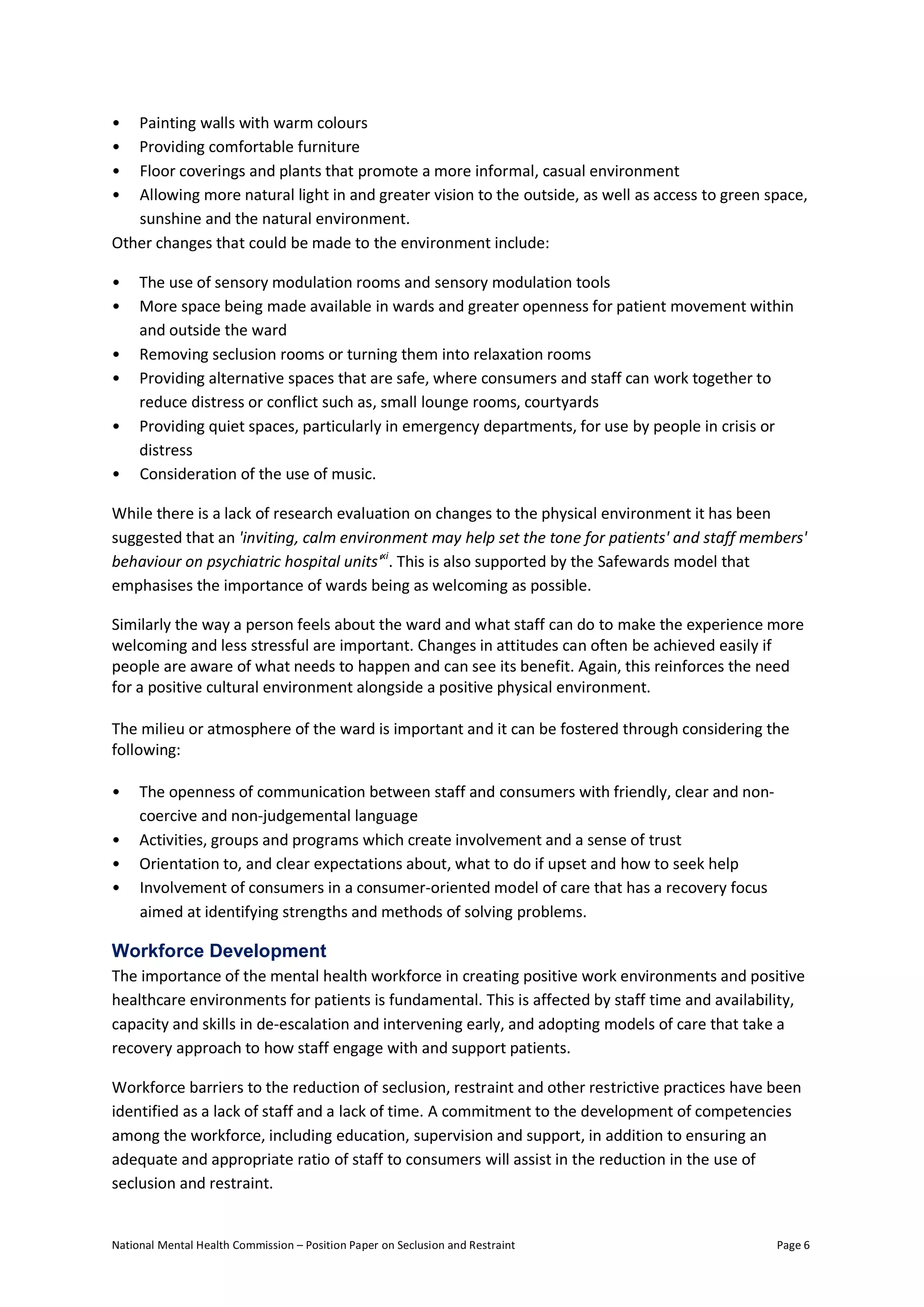 National Mental Health Commission – Position Paper on Seclusion and Restraint Page 6
• Painting walls with warm colours
• Providing comfortable furniture
• Floor coverings and plants that promote a more informal, casual environment
• Allowing more natural light in and greater vision to the outside, as well as access to green space,
sunshine and the natural environment.
Other changes that could be made to the environment include:
• The use of sensory modulation rooms and sensory modulation tools
• More space being made available in wards and greater openness for patient movement within
and outside the ward
• Removing seclusion rooms or turning them into relaxation rooms
• Providing alternative spaces that are safe, where consumers and staff can work together to
reduce distress or conflict such as, small lounge rooms, courtyards
• Providing quiet spaces, particularly in emergency departments, for use by people in crisis or
distress
• Consideration of the use of music.
While there is a lack of research evaluation on changes to the physical environment it has been
suggested that an 'inviting, calm environment may help set the tone for patients' and staff members'
behaviour on psychiatric hospital units'xi
. This is also supported by the Safewards model that
emphasises the importance of wards being as welcoming as possible.
Similarly the way a person feels about the ward and what staff can do to make the experience more
welcoming and less stressful are important. Changes in attitudes can often be achieved easily if
people are aware of what needs to happen and can see its benefit. Again, this reinforces the need
for a positive cultural environment alongside a positive physical environment.
The milieu or atmosphere of the ward is important and it can be fostered through considering the
following:
• The openness of communication between staff and consumers with friendly, clear and non-
coercive and non-judgemental language
• Activities, groups and programs which create involvement and a sense of trust
• Orientation to, and clear expectations about, what to do if upset and how to seek help
• Involvement of consumers in a consumer-oriented model of care that has a recovery focus
aimed at identifying strengths and methods of solving problems.
Workforce Development
The importance of the mental health workforce in creating positive work environments and positive
healthcare environments for patients is fundamental. This is affected by staff time and availability,
capacity and skills in de-escalation and intervening early, and adopting models of care that take a
recovery approach to how staff engage with and support patients.
Workforce barriers to the reduction of seclusion, restraint and other restrictive practices have been
identified as a lack of staff and a lack of time. A commitment to the development of competencies
among the workforce, including education, supervision and support, in addition to ensuring an
adequate and appropriate ratio of staff to consumers will assist in the reduction in the use of
seclusion and restraint.
 