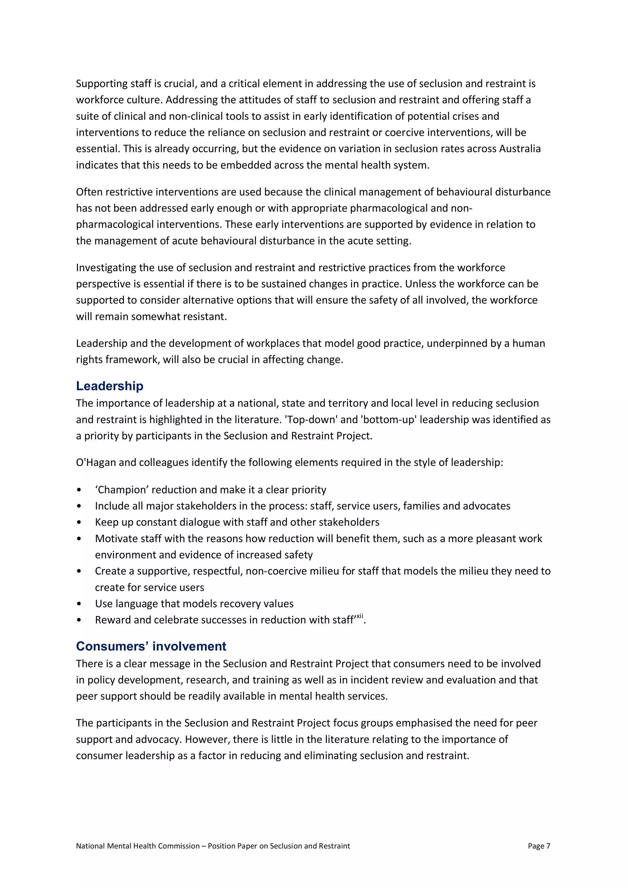 National Mental Health Commission – Position Paper on Seclusion and Restraint Page 7
Supporting staff is crucial, and a critical element in addressing the use of seclusion and restraint is
workforce culture. Addressing the attitudes of staff to seclusion and restraint and offering staff a
suite of clinical and non-clinical tools to assist in early identification of potential crises and
interventions to reduce the reliance on seclusion and restraint or coercive interventions, will be
essential. This is already occurring, but the evidence on variation in seclusion rates across Australia
indicates that this needs to be embedded across the mental health system.
Often restrictive interventions are used because the clinical management of behavioural disturbance
has not been addressed early enough or with appropriate pharmacological and non-
pharmacological interventions. These early interventions are supported by evidence in relation to
the management of acute behavioural disturbance in the acute setting.
Investigating the use of seclusion and restraint and restrictive practices from the workforce
perspective is essential if there is to be sustained changes in practice. Unless the workforce can be
supported to consider alternative options that will ensure the safety of all involved, the workforce
will remain somewhat resistant.
Leadership and the development of workplaces that model good practice, underpinned by a human
rights framework, will also be crucial in affecting change.
Leadership
The importance of leadership at a national, state and territory and local level in reducing seclusion
and restraint is highlighted in the literature. 'Top-down' and 'bottom-up' leadership was identified as
a priority by participants in the Seclusion and Restraint Project.
O'Hagan and colleagues identify the following elements required in the style of leadership:
• ‘Champion’ reduction and make it a clear priority
• Include all major stakeholders in the process: staff, service users, families and advocates
• Keep up constant dialogue with staff and other stakeholders
• Motivate staff with the reasons how reduction will benefit them, such as a more pleasant work
environment and evidence of increased safety
• Create a supportive, respectful, non-coercive milieu for staff that models the milieu they need to
create for service users
• Use language that models recovery values
• Reward and celebrate successes in reduction with staff’xii
.
Consumers’ involvement
There is a clear message in the Seclusion and Restraint Project that consumers need to be involved
in policy development, research, and training as well as in incident review and evaluation and that
peer support should be readily available in mental health services.
The participants in the Seclusion and Restraint Project focus groups emphasised the need for peer
support and advocacy. However, there is little in the literature relating to the importance of
consumer leadership as a factor in reducing and eliminating seclusion and restraint.
 