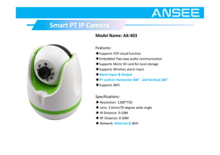 Model Name: AX-403
Features:
◆Supports P2P cloud function
◆Embedded Two-way audio communication
◆Supports Micro SD card for local storage
◆Supports Wireless alarm input
◆Alarm Input & Output
◆PT control: Horizontal 300°and Vertical 100°
◆Supports WiFi
Specifications:
◆ Resolution: 1280*720
◆ Lens: 3.6mm/70 degree wide angle
◆ IR Distance: 0-10M
◆ RF Distance: 0-30M
◆ Network: Ethernet & WiFi
Smart PT IP CameraSmart PT IP Camera
 