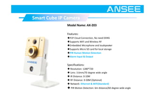 Model Name: AX-203
Features:
◆P2P Cloud Connection, No need DDNS
◆Supports WiFi and Wireless RF
◆Embedded Microphone and loudspeaker
◆Supports Micro SD card for local storage
◆PIR Human Motion Detection
◆Alarm Input & Output
Specifications:
◆ Resolution: 1280*720
◆ Lens: 3.6mm/70 degree wide angle
◆ IR Distance: 0-10M
◆ RF Distance: 0-30M (Optional)
◆ Network: Ethernet & WiFi(Standard)
◆ PIR Motion Detection: 6m distance/60 degree wide angle
Smart Cube IP CameraSmart Cube IP Camera
 