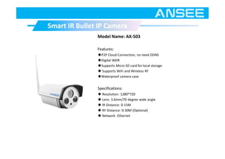 Model Name: AX-503
Features:
◆P2P Cloud Connection, no need DDNS
◆Digital WDR
◆Supports Micro SD card for local storage
◆ Supports WiFi and Wireless RF
◆Waterproof camera case
Specifications:
◆ Resolution: 1280*720
◆ Lens: 3.6mm/70 degree wide angle
◆ IR Distance: 0-15M
◆ RF Distance: 0-30M (Optional)
◆ Network: Ethernet
Smart IR Bullet IP CameraSmart IR Bullet IP Camera
 