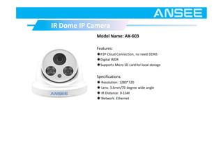 Model Name: AX-603
Features:
◆P2P Cloud Connection, no need DDNS
◆Digital WDR
◆Supports Micro SD card for local storage
Specifications:
◆ Resolution: 1280*720
◆ Lens: 3.6mm/70 degree wide angle
◆ IR Distance: 0-15M
◆ Network: Ethernet
IR Dome IP CameraIR Dome IP Camera
 