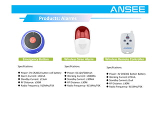 Products: AlarmsProducts: Alarms
Emergency Button Wireless Remote Controller
Specifications:
◆ Power: 3V CR2032 button cell battery
◆ Alarm Current: ≤30mA
◆ Standby Current: ≤15uA
◆ RF Distance: ≥30M
◆ Radio Frequency: 915MHz/FSK
Specifications:
◆ Power: 3V CR2302 Button Battery
◆ Working Current:≤70mA
◆ Standby Current:≤1uA
◆ RF Distance: ≥30M
◆ Radio Frequency: 915MHz/FSK
Wireless Siren Alarm
Specifications:
◆ Power: DC12V/500mah
◆ Working Current: ≤300MA
◆ Standby Current: ≤30MA
◆ RF Distance: ≥30M
◆ Radio Frequency: 915MHz/FSK
 
