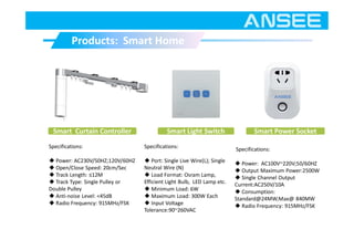 Products: Smart HomeProducts: Smart Home
Smart Light Switch Smart Power Socket
Specifications:
◆ Port: Single Live Wire(L); Single
Neutral Wire (N)
◆ Load Format: Osram Lamp,
Efficient Light Bulb, LED Lamp etc.
◆ Minimum Load: 6W
◆ Maximum Load: 300W Each
◆ Input Voltage
Tolerance:90~260VAC
Specifications:
◆ Power: AC100V~220V;50/60HZ
◆ Output Maximum Power:2500W
◆ Single Channel Output
Current:AC250V/10A
◆ Consumption:
Standard@24MW;Max@ 840MW
◆ Radio Frequency: 915MHz/FSK
Smart Curtain Controller
Specifications:
◆ Power: AC230V/50HZ;120V/60HZ
◆ Open/Close Speed: 20cm/Sec
◆ Track Length: ≤12M
◆ Track Type: Single Pulley or
Double Pulley
◆ Anti-noise Level: <45dB
◆ Radio Frequency: 915MHz/FSK
 