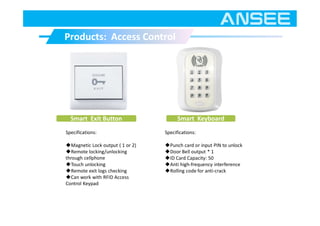 Products: Access ControlProducts: Access Control
Smart Keyboard
Specifications:
◆Punch card or input PIN to unlock
◆Door Bell output * 1
◆ID Card Capacity: 50
◆Anti high-frequency interference
◆Rolling code for anti-crack
Smart Exit Button
Specifications:
◆Magnetic Lock output ( 1 or 2)
◆Remote locking/unlocking
through cellphone
◆Touch unlocking
◆Remote exit logs checking
◆Can work with RFID Access
Control Keypad
 