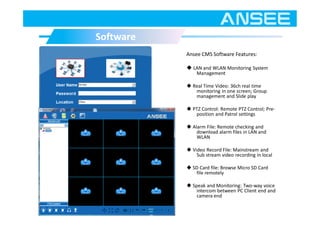 Ansee CMS Software Features:
◆ LAN and WLAN Monitoring System
Management
◆ Real Time Video: 36ch real time
monitoring in one screen; Group
management and Slide play
◆ PTZ Control: Remote PTZ Control; Pre-
position and Patrol settings
◆ Alarm File: Remote checking and
download alarm files in LAN and
WLAN
◆ Video Record File: Mainstream and
Sub stream video recording in local
◆ SD Card file: Browse Micro SD Card
file remotely
◆ Speak and Monitoring: Two-way voice
intercom between PC Client end and
camera end
SoftwareSoftware
 