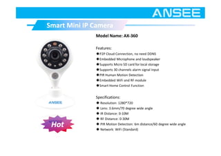 Model Name: AX-360
Features:
◆P2P Cloud Connection, no need DDNS
◆Embedded Microphone and loudspeaker
◆Supports Micro SD card for local storage
◆Supports 30 channels alarm signal input
◆PIR Human Motion Detection
◆Embedded WiFi and RF module
◆Smart Home Control Function
Specifications:
◆ Resolution: 1280*720
◆ Lens: 3.6mm/70 degree wide angle
◆ IR Distance: 0-10M
◆ RF Distance: 0-30M
◆ PIR Motion Detection: 6m distance/60 degree wide angle
◆ Network: WiFi (Standard)
Smart Mini IP CameraSmart Mini IP Camera
Hot
 