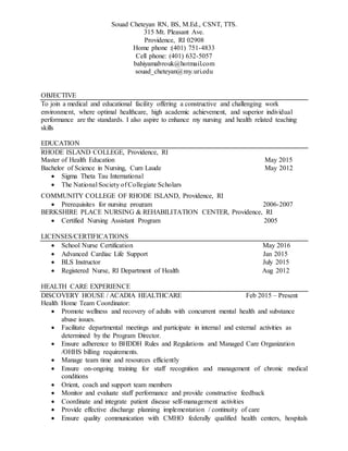 Souad Cheteyan RN, BS, M.Ed., CSNT, TTS.
315 Mt. Pleasant Ave.
Providence, RI 02908
Home phone :(401) 751-4833
Cell phone: (401) 632-5057
bahiyamabrouk@hotmail.com
souad_cheteyan@my.uri.edu
OBJECTIVE
To join a medical and educational facility offering a constructive and challenging work
environment, where optimal healthcare, high academic achievement, and superior individual
performance are the standards. I also aspire to enhance my nursing and health related teaching
skills
EDUCATION
RHODE ISLAND COLLEGE, Providence, RI
Master of Health Education May 2015
Bachelor of Science in Nursing, Cum Laude May 2012
 Sigma Theta Tau International
 The National Society of Collegiate Scholars
COMMUNITY COLLEGE OF RHODE ISLAND, Providence, RI
 Prerequisites for nursing program 2006-2007
BERKSHIRE PLACE NURSING & REHABILITATION CENTER, Providence, RI
 Certified Nursing Assistant Program 2005
LICENSES/CERTIFICATIONS
 School Nurse Certification May 2016
 Advanced Cardiac Life Support Jan 2015
 BLS Instructor July 2015
 Registered Nurse, RI Department of Health Aug 2012
HEALTH CARE EXPERIENCE
DISCOVERY HOUSE / ACADIA HEALTHCARE Feb 2015 – Present
Health Home Team Coordinator:
 Promote wellness and recovery of adults with concurrent mental health and substance
abuse issues.
 Facilitate departmental meetings and participate in internal and external activities as
determined by the Program Director.
 Ensure adherence to BHDDH Rules and Regulations and Managed Care Organization
/OHHS billing requirements.
 Manage team time and resources efficiently
 Ensure on-ongoing training for staff recognition and management of chronic medical
conditions
 Orient, coach and support team members
 Monitor and evaluate staff performance and provide constructive feedback
 Coordinate and integrate patient disease self-management activities
 Provide effective discharge planning implementation / continuity of care
 Ensure quality communication with CMHO federally qualified health centers, hospitals
 