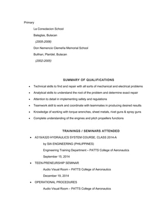 Primary
La Consolacion School
Balagtas, Bulacan
(2005-2008)
Don Nemencio Clemeña Memorial School
Bulihan, Plaridel, Bulacan
(2002-2005)
SUMMARY OF QUALIFICATIONS
• Technical skills to find and repair with all sorts of mechanical and electrical problems
• Analytical skills to understand the root of the problem and determine exact repair
• Attention to detail in implementing safety and regulations
• Teamwork skill to work and coordinate with teammates in producing desired results
• Knowledge of working with torque wrenches, sheet metals, rivet guns & spray guns
• Complete understanding of the engines and pitch propellers functions
TRAININGS / SEMINARS ATTENDED
• A319/A320 HYDRAULICS SYSTEM COURSE, CLASS 2014-A
by SIA ENGINEERING (PHILIPPINES)
Engineering Training Department – PATTS College of Aeronautics
September 15, 2014
• TEEN-PRENEURSHIP SEMINAR
Audio Visual Room – PATTS College of Aeronautics
December 19, 2014
• OPERATIONAL PROCEDURES
Audio Visual Room – PATTS College of Aeronautics
 