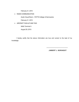 February 21, 2015
• RADIO COMMUNICATION
Audio Visual Room – PATTS College of Aeronautics
February 21, 2015
• AIRCRAFT RUN-UP AND TAXI
NAIA Terminal 4
August 29, 2015
I hereby certify that the above information are true and correct to the best of my
knowledge.
JIMBERT J. BORINGOT
 