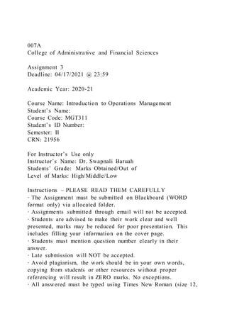 007A
College of Administrative and Financial Sciences
Assignment 3
Deadline: 04/17/2021 @ 23:59
Academic Year: 2020-21
Course Name: Introduction to Operations Management
Student’s Name:
Course Code: MGT311
Student’s ID Number:
Semester: II
CRN: 21956
For Instructor’s Use only
Instructor’s Name: Dr. Swapnali Baruah
Students’ Grade: Marks Obtained/Out of
Level of Marks: High/Middle/Low
Instructions – PLEASE READ THEM CAREFULLY
· The Assignment must be submitted on Blackboard (WORD
format only) via allocated folder.
· Assignments submitted through email will not be accepted.
· Students are advised to make their work clear and well
presented, marks may be reduced for poor presentation. This
includes filling your information on the cover page.
· Students must mention question number clearly in their
answer.
· Late submission will NOT be accepted.
· Avoid plagiarism, the work should be in your own words,
copying from students or other resources without proper
referencing will result in ZERO marks. No exceptions.
· All answered must be typed using Times New Roman (size 12,
 