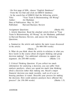 · On first page of SDL, choose “English Databases”
· From the list find and click on EBSCO database.
· In the search bar of EBSCO find the following article:
Title: “Your Team Is Brainstorming All Wrong”
Author: Art Markman
Date of Publication: May 18, 2017
Published: Harvard Business Review
Assignment Questions: (Marks 05)
1. Article Question: Read the attached article titled as “Your
Team Is Brainstorming All Wrong” by Art Markman, published
in Harvard Business Review, and answer the following
Questions:
a. Summarize the article and explain the main issues discussed
in the article. (In 400-500 words)
(Marks 2)
b. What do you think about the article in relations to what you
have learnt in the course about divergent thinking and group
decision making? Use additional reference to support you
argument. (In 250-400 words) (Marks 1.5)
2. Critical Thinking Question: If you collect too much
information for analyzing a decision, you can suffer from
analysis paralysis, where you spend too much time thinking
about a decision rather than making one. Recall a major
financial decision you made recently, such as of a car or
housing purchase or rental. Describe your process for making
the decision. How could analysis paralysis have affected this
process? (In 150-300 words) (Marks 1.5)
ANSWER
 