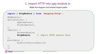 www.webstackacademy.com
Make the Angular and related import paths
import { HttpModule } from '@angular/http';
@NgModule({
declarations: [
AppComponent,
HttpComponent,
],
imports: [
BrowserModule,
HttpModule // Import HTTP module here
],
providers: [
EndPointServiceService
],
})
1. Import HTTP into app.module.ts
 