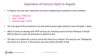www.webstackacademy.com
Separation of Concern (SoC) in Angular
• In Angular, we have seen separation of concern happening at component level as follows:
 Template - HTML file
 Style - CSS file
 Business Logic - TS file
• The main goal of the component is to deal with business logic related to view (Template + Style)
• When it comes to dealing with HTTP services (ex: Fetching course list from Firebase) it should
NOT be done as a part of component to adhere to SoC
• The idea is to implement a service and access them via a method. This way you are “delegating"
the action to a service. In this process you also achieve benefits of SoC.
 