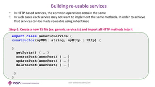 www.webstackacademy.com
Building re-usable services
• In HTTP based services, the common operations remain the same
• In such cases each service may not want to implement the same methods. In order to achieve
that services can be made re-usable using inheritance
Step-1: Create a new TS file (ex: generic.service.ts) and import all HTTP methods into it
export class GenericService {
constructor(myURL: string, myHttp : Http) {
}
getPosts() { … }
createPost(userPost) { … }
updatePost(userPost) { … }
deletePost(userPost) { … }
}
}
 